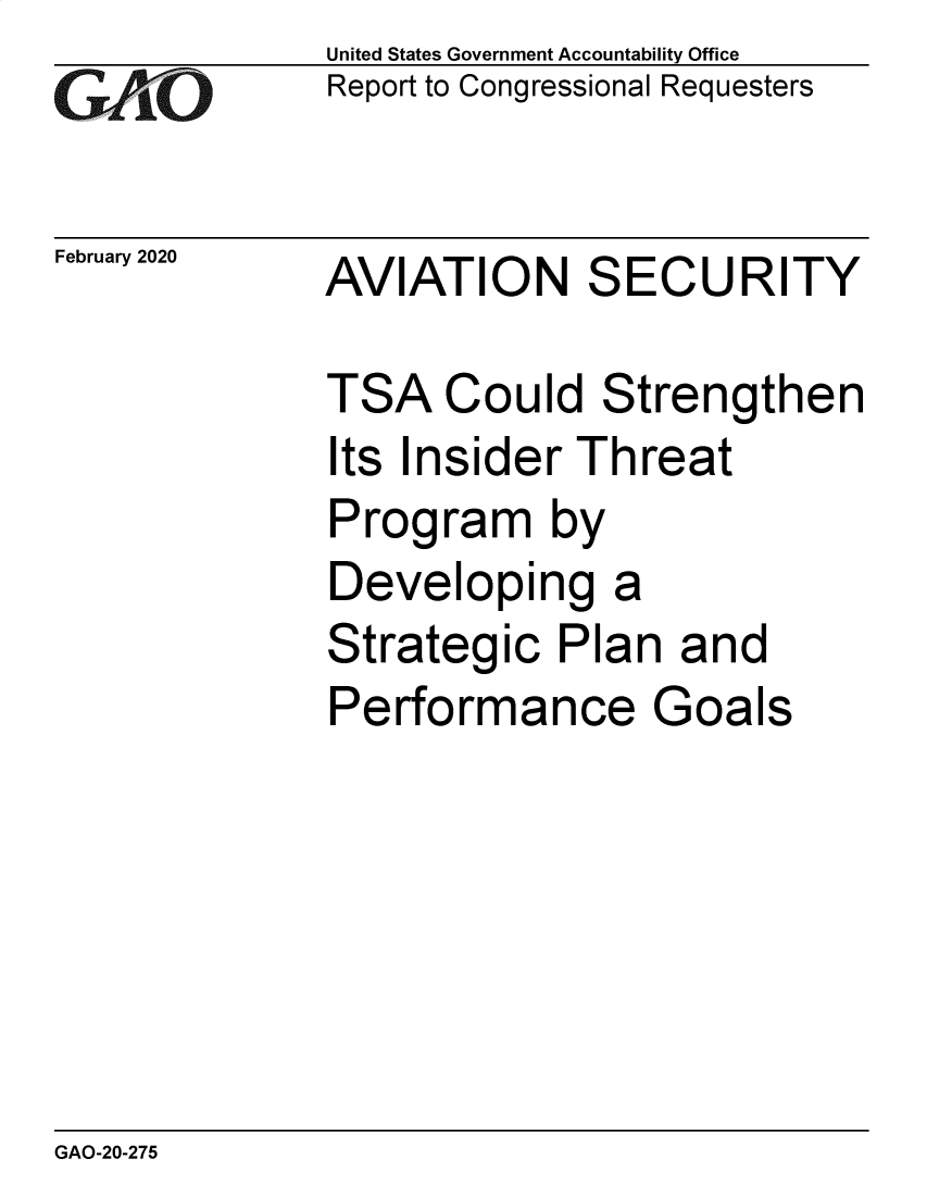 handle is hein.gao/gaobaeapg0001 and id is 1 raw text is:               United States Government Accountability Office
GA   O        Report to Congressional Requesters

February 2020 AVIATION     SECURITY

              TSA Could Strengthen
              Its Insider Threat
              Program by
              Developing a
              Strategic Plan and
              Performance Goals


GAO-20-275


