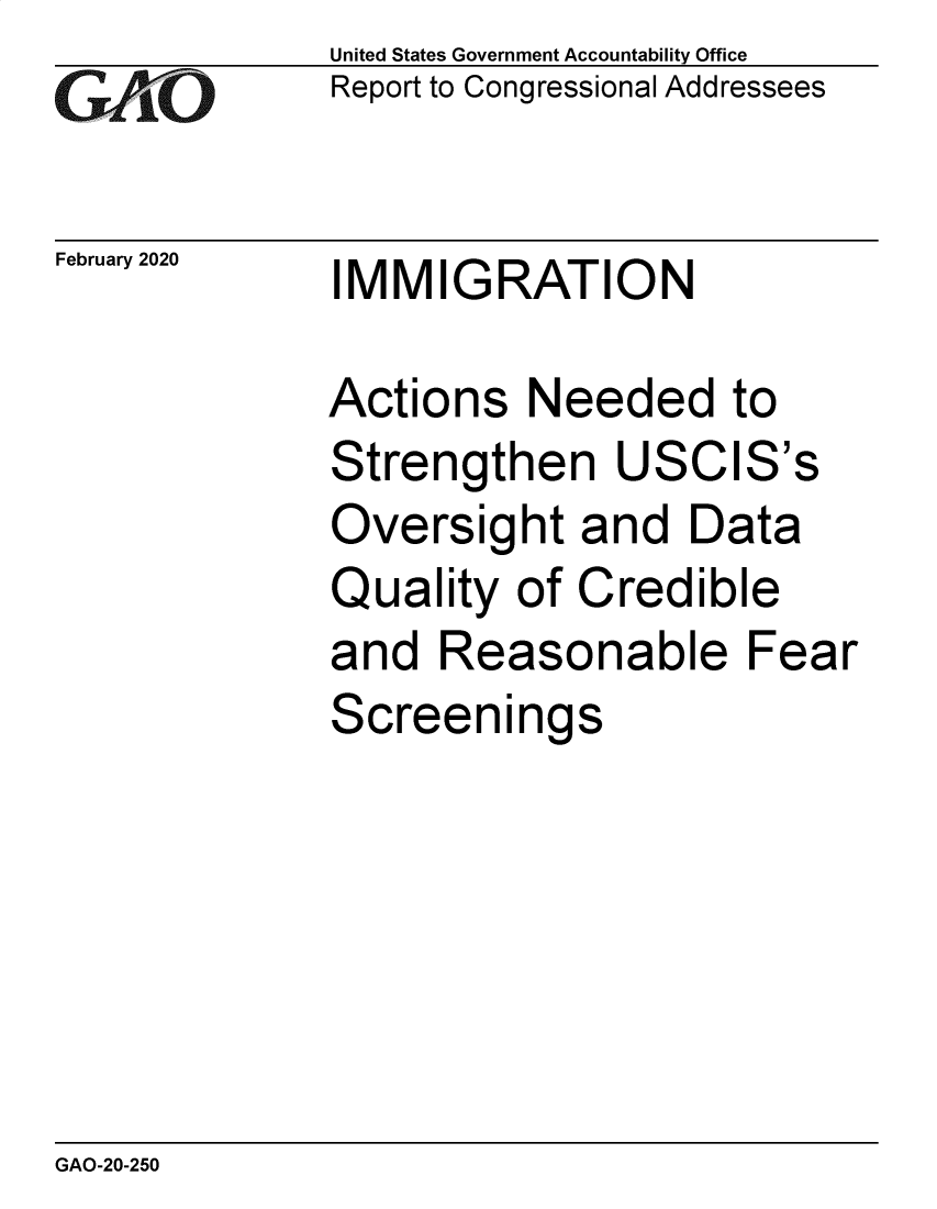 handle is hein.gao/gaobaeaqe0001 and id is 1 raw text is:              United States Government Accountability Office
GReport to Congressional Addressees

February 2020     IMMIGRATION

             Actions Needed to
             Strengthen USCIS's
             Oversight and Data
             Quality of Credible
             and Reasonable Fear
             Screenings


GAO-20-250


