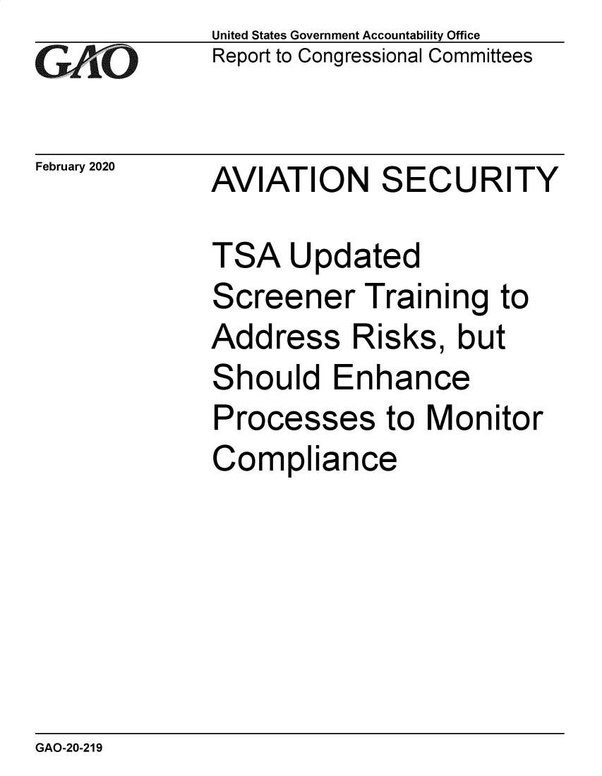 handle is hein.gao/gaobaeaqh0001 and id is 1 raw text is: 
G2AOL


February 2020


United States Government Accountability Office
Report to Congressional Committees


AVIATION SECURITY


TSA Updated
Screener Training to
Address Risks, but
Should Enhance
Processes to Monitor
Compliance


GAO-20-219


