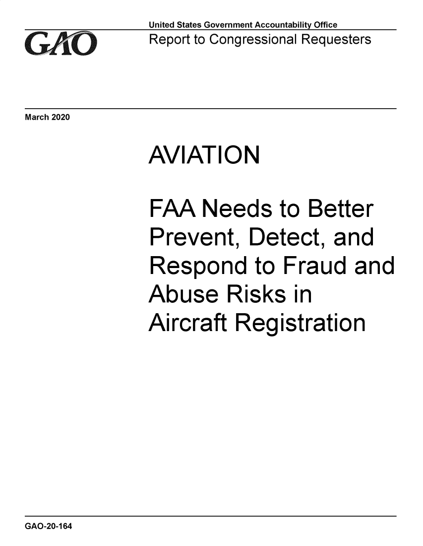 handle is hein.gao/gaobaeauo0001 and id is 1 raw text is:               United States Government Accountability Office
cr   O V10    Report to Congressional Requesters

March 2020
              AVIATION

              FAA Needs to Better
              Prevent, Detect, and
              Respond to Fraud and
              Abuse Risks in
              Aircraft Registration


GAO-20-164


