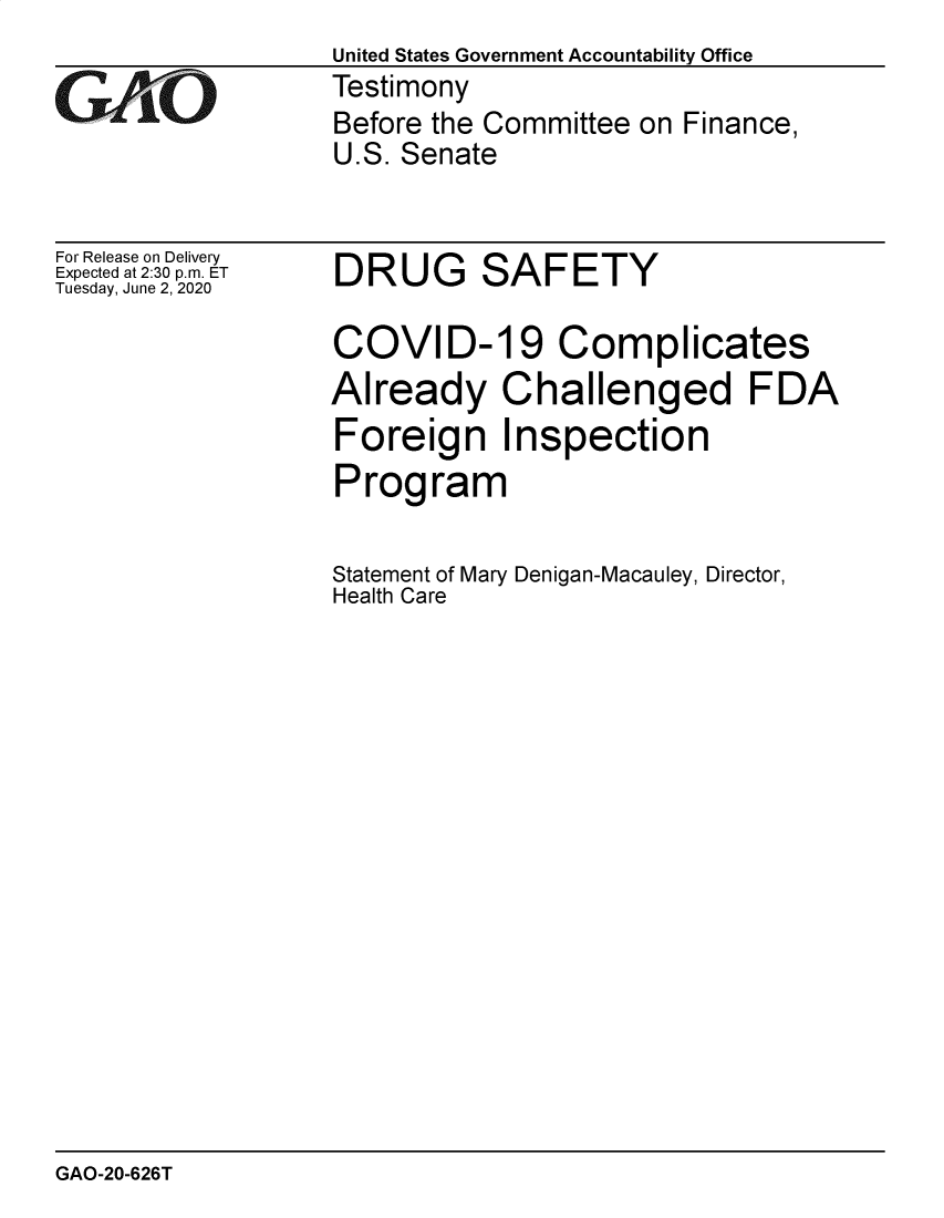 handle is hein.gao/gaobaebej0001 and id is 1 raw text is: United States Government Accountability Office
Testimony
Before the Committee on Finance,
U.S. Senate


For Release on Delivery
Expected at 2:30 p.m. ET
Tuesday, June 2, 2020


DRUG SAFETY

COVID-19 Complicates
Already Challenged FDA
Foreign Inspection
Program


Statement of Mary Denigan-Macauley, Director,
Health Care


GAO-20-626T


