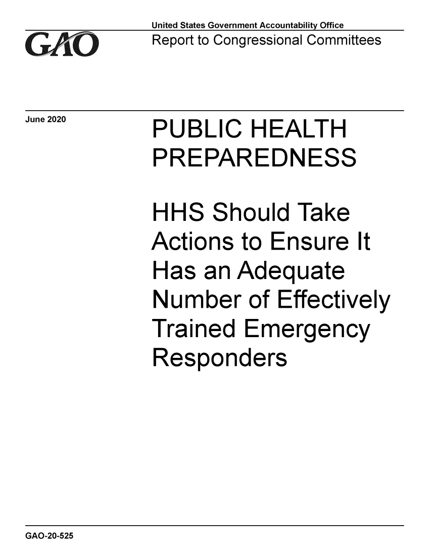 handle is hein.gao/gaobaebgb0001 and id is 1 raw text is: 
GAO


June 2020


United States Government Accountability Office
Report to Congressional Committees


PUBLIC HEALTH
PREPAREDNESS


HH


S


S


hould Take


Actions to Ensure It
Has an Adequate
Number of Effectively
Trained Emergency
Responders


GAO-20-525


