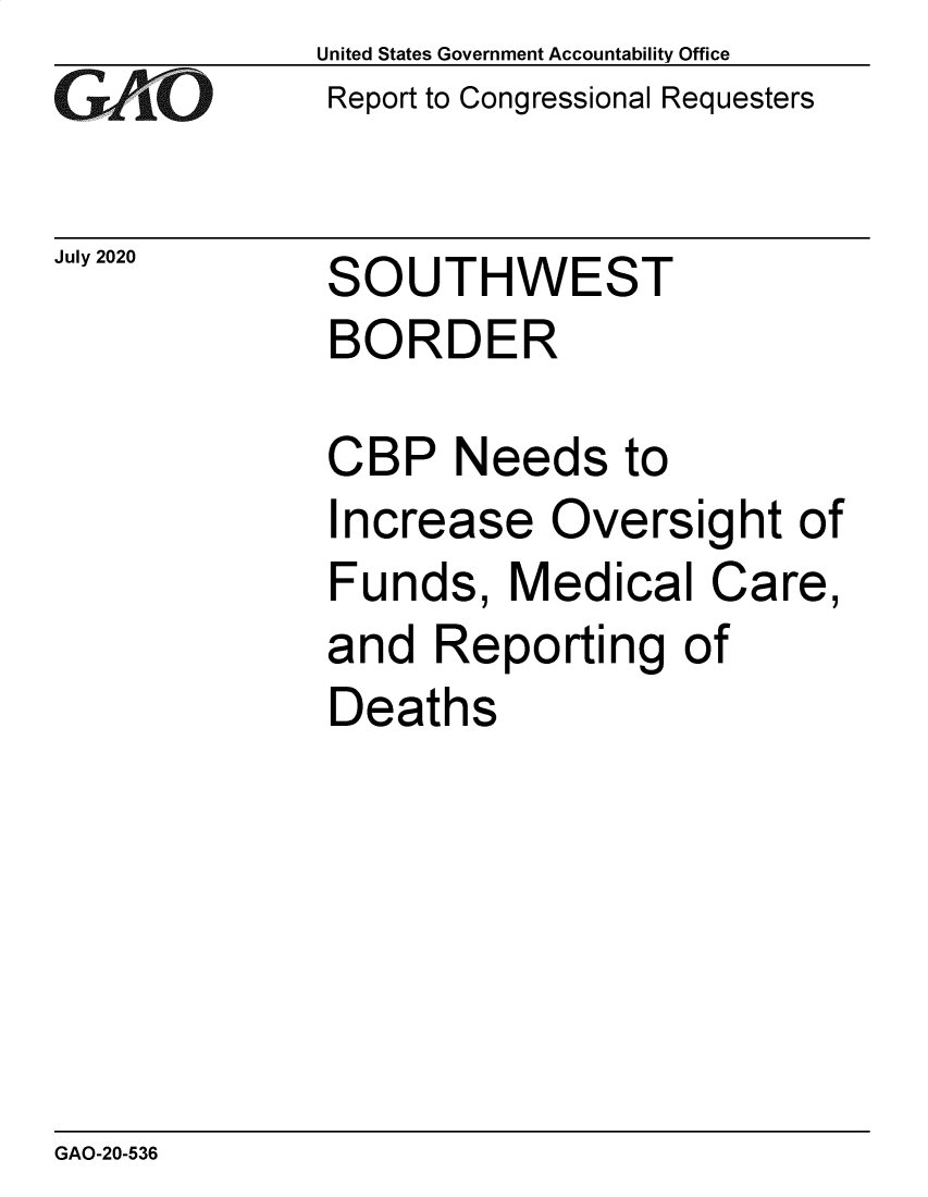 handle is hein.gao/gaobaebis0001 and id is 1 raw text is: 
GAO


July 2020


United States Government Accountability Office
Report to Congressional Requesters


SOUTHWEST
BORDER


CBP Needs to
Increase Oversight of
Funds, Medical Care,
and Reporting of
Deaths


GAO-20-536


