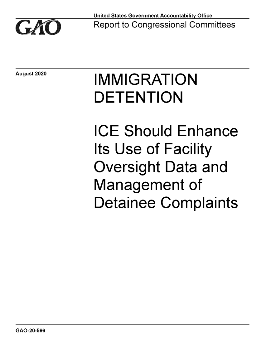 handle is hein.gao/gaobaeboi0001 and id is 1 raw text is: 
G11O


August 2020


United States Government Accountability Office
Report to Congressional Committees


IMMIGRATION
DETENTION


ICE Should Enhance
Its Use of Facility
Oversight Data and
Management of
Detainee Complaints


GAO-20-596


