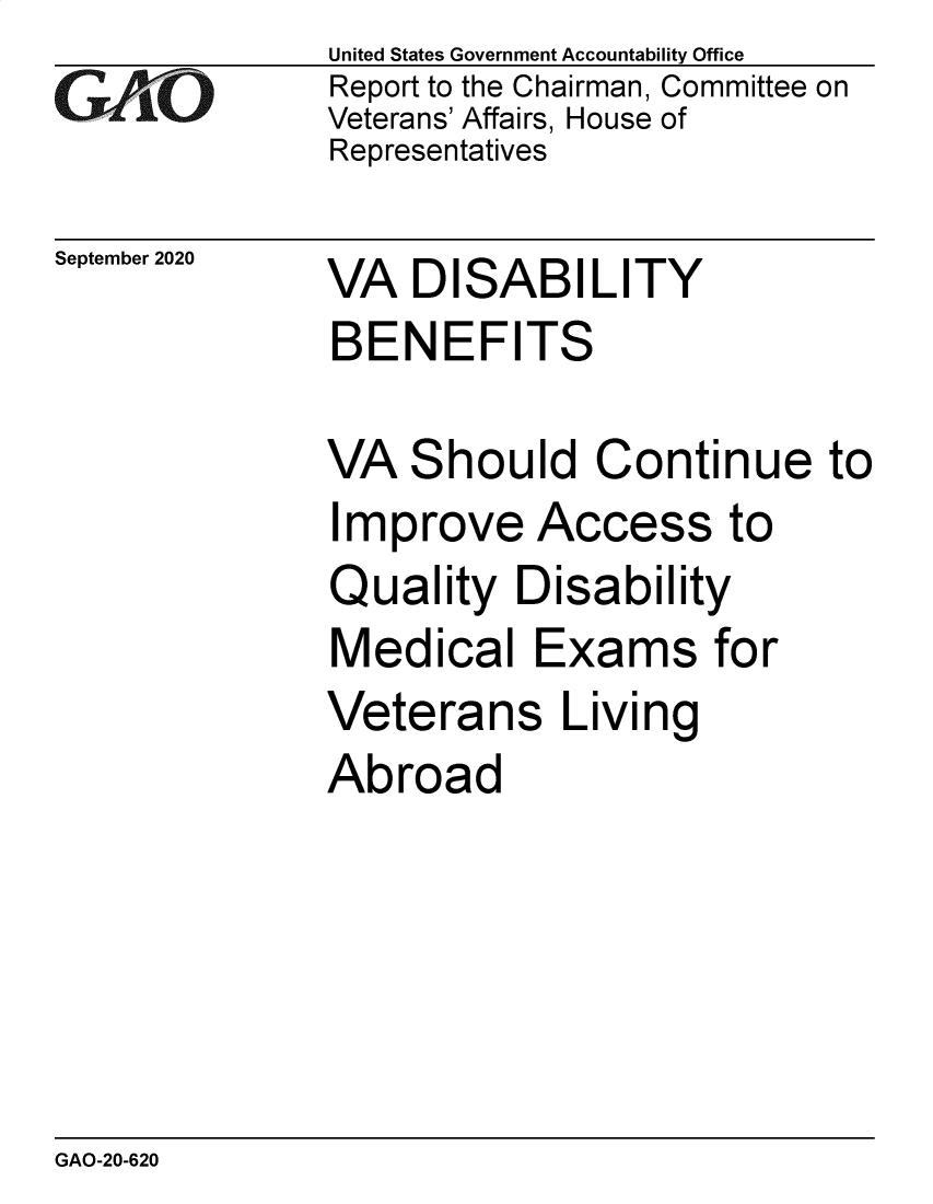 handle is hein.gao/gaobaebsk0001 and id is 1 raw text is: 
GAO


September 2020


United States Government Accountability Office
Report to the Chairman, Committee on
Veterans' Affairs, House of
Representatives


VA DISABILITY
BENEFITS


VA Should Continue to
Improve Access to
Quality Disability
Medical Exams for
Veterans Living
Abroad


GAO-20-620


