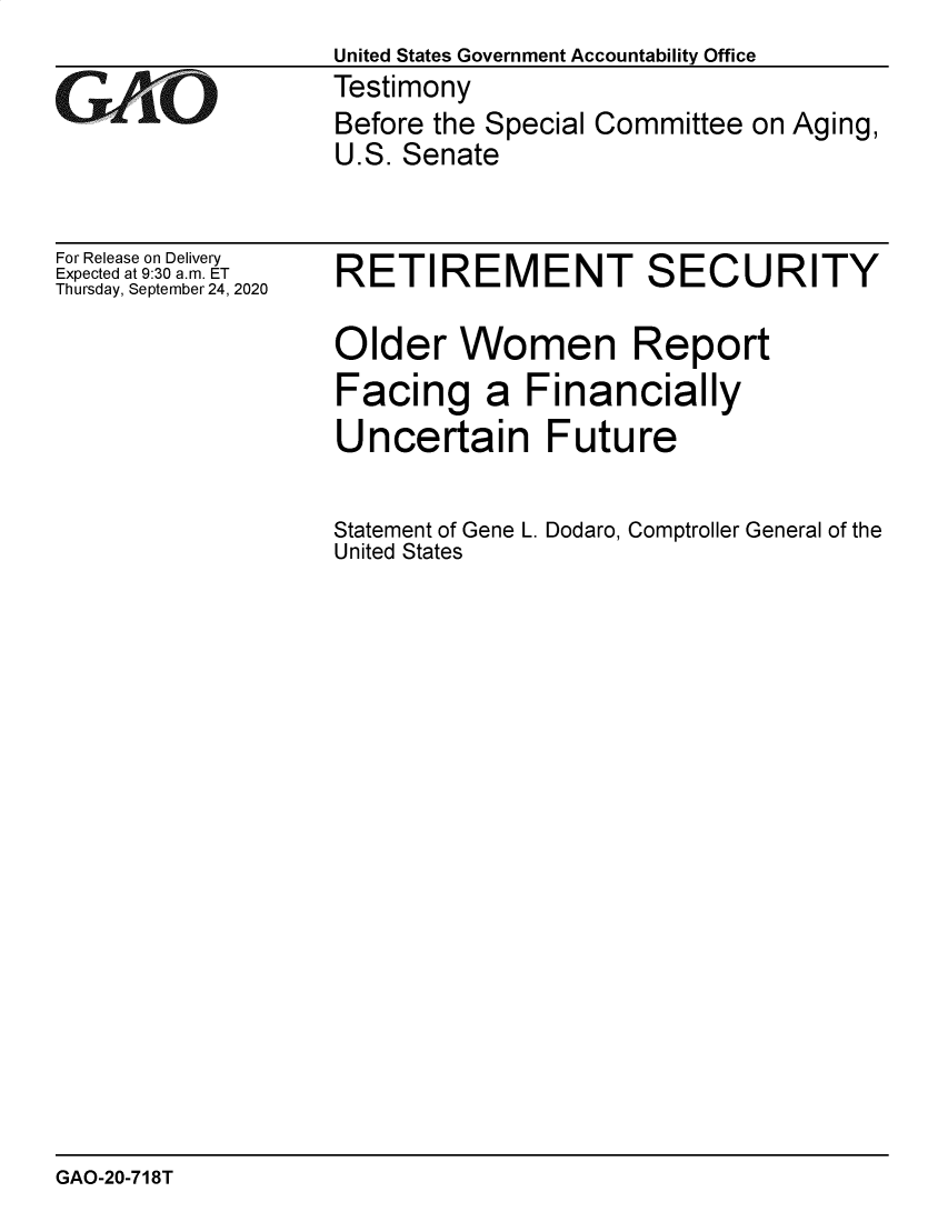handle is hein.gao/gaobaebsw0001 and id is 1 raw text is: 
                  United States Government Accountability Office
GTestimony
                  Before the Special Committee on Aging,
                  U.S. Senate


For Release on Delivery
Expected at 9:30 a.m. ET
Thursday, September 24, 2020


RETIREMENT SECURITY

Older Women Report
Facing a Financially
Uncertain Future


Statement of Gene L. Dodaro, Comptroller General of the
United States


GAO-20-718T


