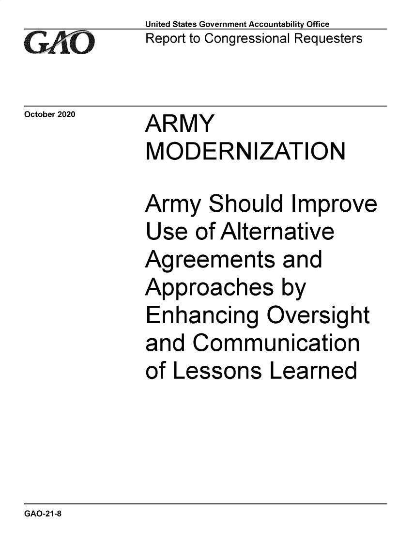 handle is hein.gao/gaobaebub0001 and id is 1 raw text is: 
GAP O


October 2020


United States Government Accountability Office
Report to Congressional Requesters


ARMY
MODERNIZATION


Army Should Improve
Use of Alternative
Agreements and
Approaches by
Enhancing Oversight
and Communication
of Lessons Learned


GAO-21-8


