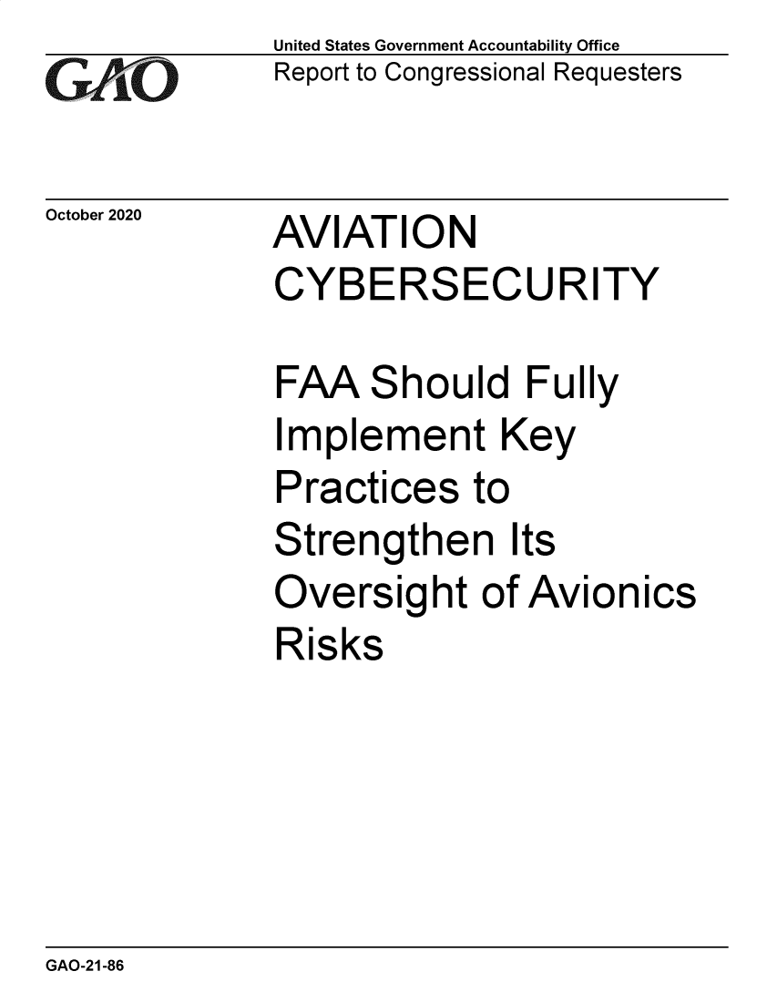 handle is hein.gao/gaobaebvo0001 and id is 1 raw text is: 
GA vO


October 2020


United States Government Accountability Office
Report to Congressional Requesters


AVIATION
CYBERSECURITY


FAA Should Fully
Implement Key
Practices to
Strengthen Its
Oversight of Avionics
Risks


GAO-21-86


