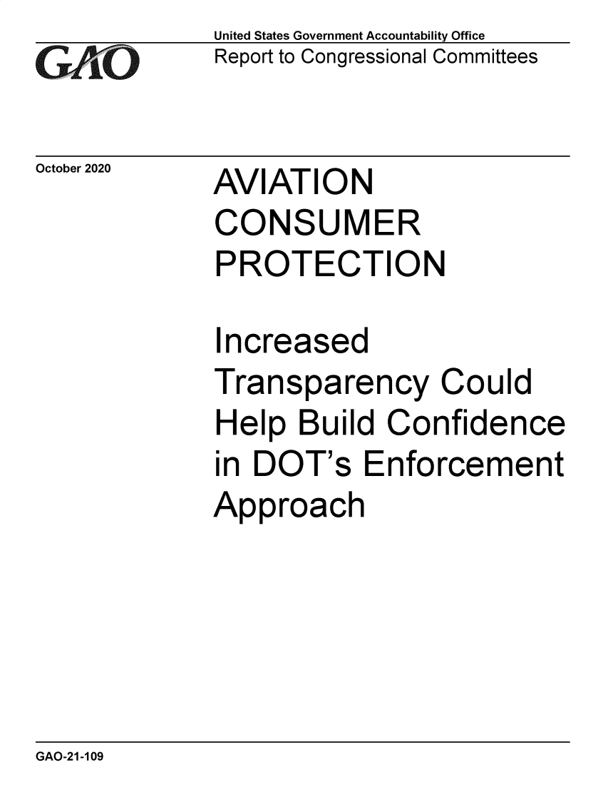 handle is hein.gao/gaobaebvt0001 and id is 1 raw text is: 
GAO


October 2020


United States Government Accountability Office
Report to Congressional Committees


AVIATION
CONSUMER
PROTECTION


I ncreased
Transparency Could
Help Build Confidence
in DOT's Enforcement
Approach


GAO-21-109



