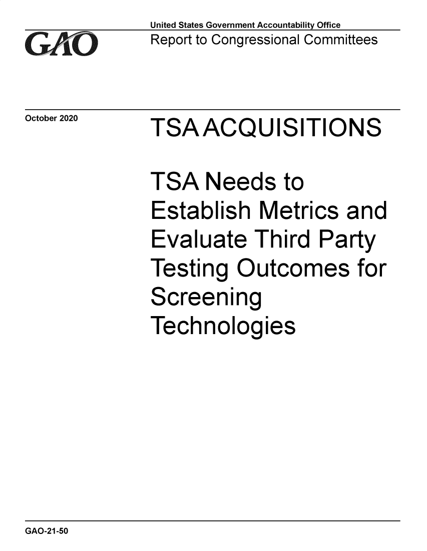 handle is hein.gao/gaobaebxd0001 and id is 1 raw text is: 
GA  jO


United States Government Accountability Office
Report to Congressional Committees


October2020  TSAACQUISITIONS


TSA   Needs   to
Establish   Metrics  and
Evaluate   Third  Party
Testing  Outcomes for
Screening
Technologies


GAO-21-50


