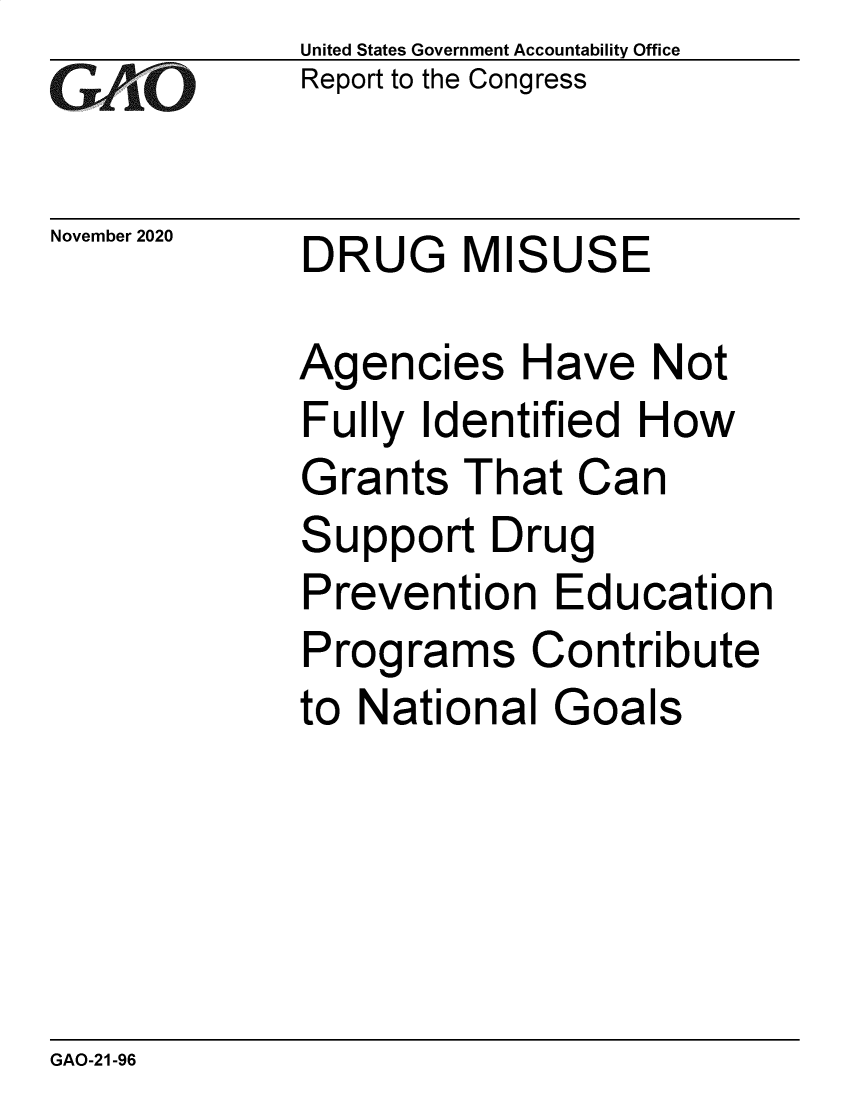 handle is hein.gao/gaobaebzj0001 and id is 1 raw text is:             United States Government Accountbility Office
   GAOReport to   the Congresso~


November 2020 DRUG   MISUSE

            Agencies Have Not
            Fully  Identified How
            Grants   That Can
            Support   Drug
            Prevention   Education
            Programs Contribute
            to National  Goals


GAO-21-96


