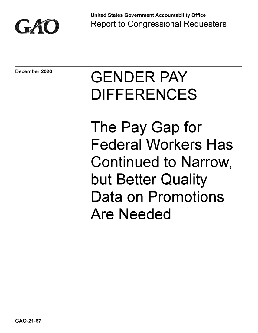 handle is hein.gao/gaobaecbt0001 and id is 1 raw text is: 
GAOj'C


December 2020


United States Government Accountability Office
Report to Congressional Requesters


GENDER PAY
DIFFERENCES


The  Pay  Gap   for
Federal  Workers Has
Continued   to Narrow,
but Better  Quality
Data  on  Promotions
Are  Needed


GAO-21-67


