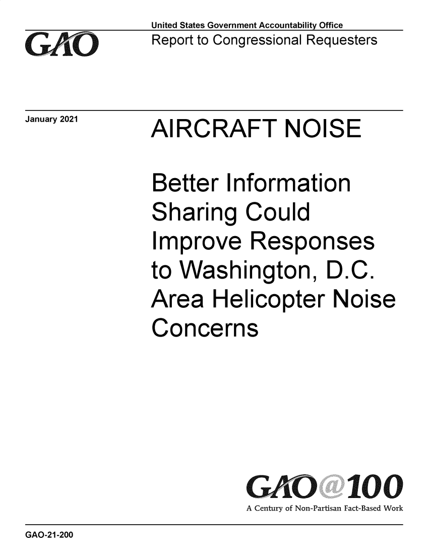 handle is hein.gao/gaobaecfv0001 and id is 1 raw text is: 
GAtO


January 2021


United States Government Accountability Office
Report to Congressional Requesters


AIRCRAFT NOISE


Better   Information
Sharing Could
Improve Responses
to Washington, D.C.
Area   Helicopter Noise
Concerns





           GAO 100
           A Century of Non-Partisan Fact-Based Work


GAO-21-200


