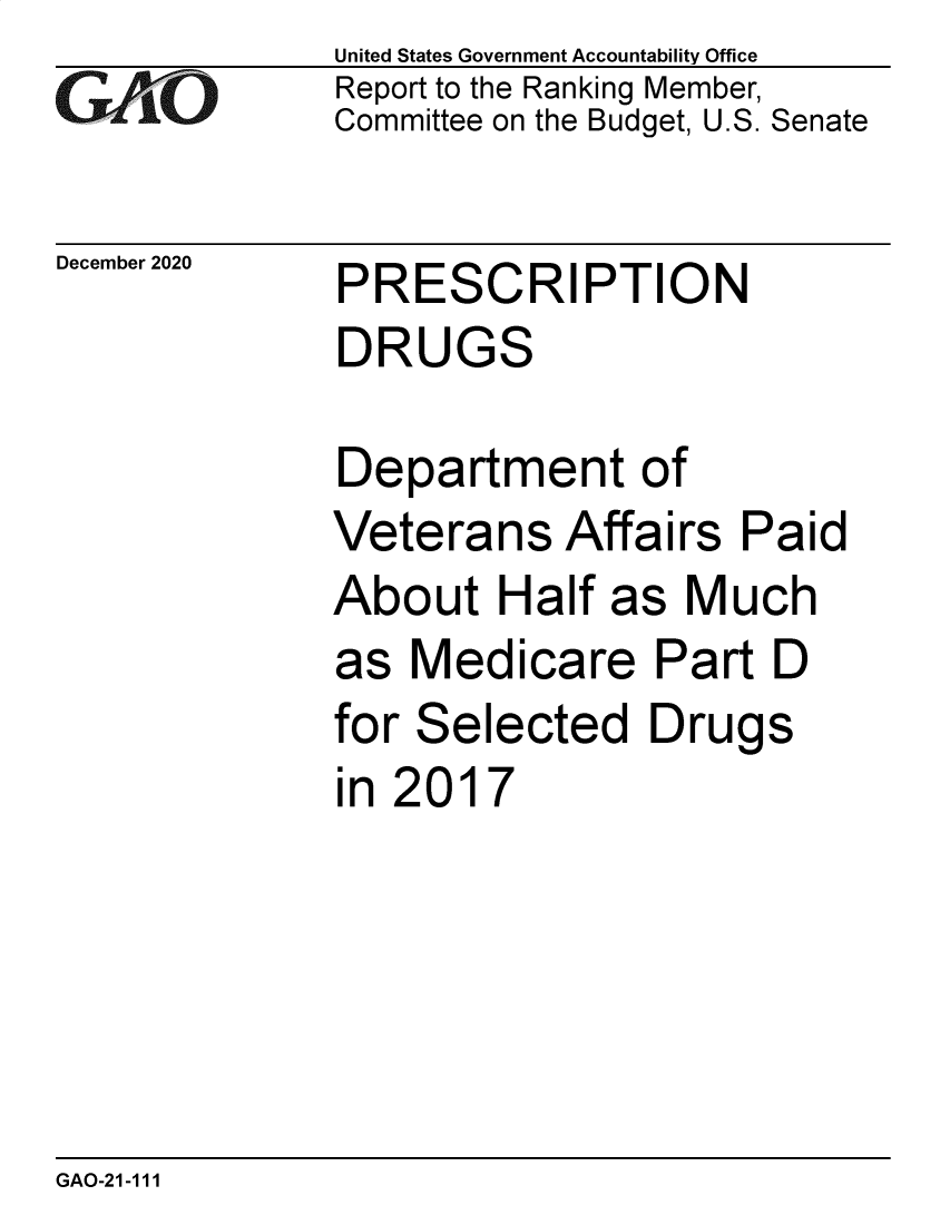 handle is hein.gao/gaobaecgw0001 and id is 1 raw text is: 
GAO


December 2020


United States Government Accountability Office
Report to the Ranking Member,
Committee on the Budget, U.S. Senate


PRESCRIPTION
DRUGS


Department of
Veterans   Affairs  Paid
About   Half as  Much
as  Medicare   Part  D
for Selected   Drugs
in 2017


GAO-21-111


