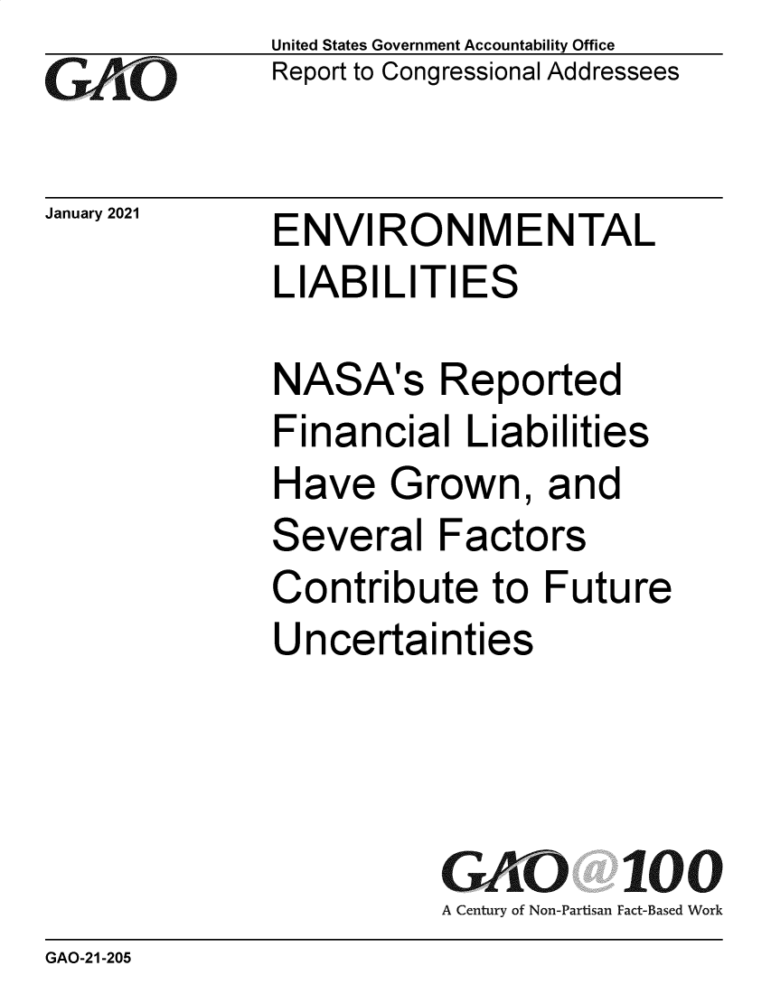 handle is hein.gao/gaobaechh0001 and id is 1 raw text is: 
GAiO


January 2021


United States Government Accountability Office
Report to Congressional Addressees


ENVIRONMENTAL
LIABILITIES


NASA's Reported
Financial   Liabilities
Have   Grown, and
Several   Factors
Contribute to Future
Uncertainties




          GAO 100
          A Century of Non-Partisan Fact-Based Work


GAO-21-205


