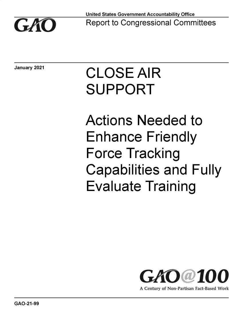 handle is hein.gao/gaobaechs0001 and id is 1 raw text is: 
GAiO


January 2021


United States Government Accountability Office
Report to Congressional Committees


CLOSE AIR
SUPPORT


Actions Needed to
Enhance Friendly
Force   Tracking
Capabilities and Fully
Evaluate Training





           GAO 100
           A Century of Non-Partisan Fact-Based Work


GAO-21-99


