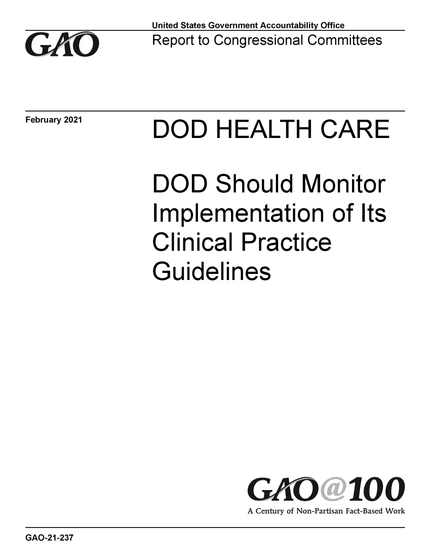 handle is hein.gao/gaobaeckd0001 and id is 1 raw text is: 
GAO1'


February 2021


United States Government Accountability Office
Report to Congressional Committees


DOD HEALTH CARE


DOD Should Monitor
Implementation of Its
Clinical   Practice
Guidelines







           GAO 100
           A Century of Non-Partisan Fact-Based Work


GAO-21-237


