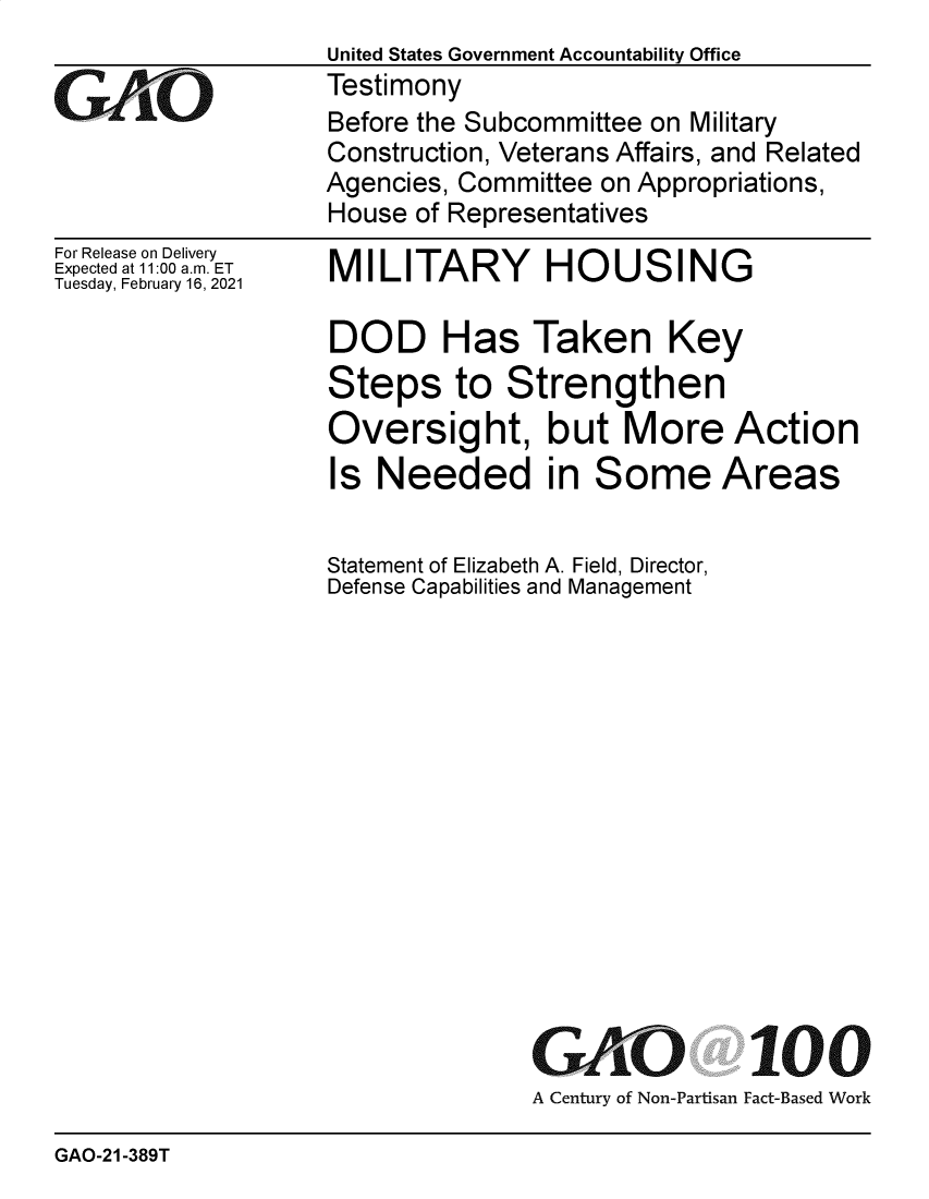 handle is hein.gao/gaobaeclq0001 and id is 1 raw text is: 

GAOt


For Release on Delivery
Expected at 11:00 a.m. ET
Tuesday, February 16, 2021


United States Government Accountability Office
Testimony
Before the Subcommittee on Military
Construction, Veterans Affairs, and Related
Agencies, Committee on Appropriations,
House of Representatives


MILITARY HOUSING


DOD Has Taken Key
Steps to Strengthen
Oversight, but More Action
Is  Needed in Some Areas

Statement of Elizabeth A. Field, Director,
Defense Capabilities and Management














               GAO 100
               A Century of Non-Partisan Fact-Based Work


GAO-21-389T


