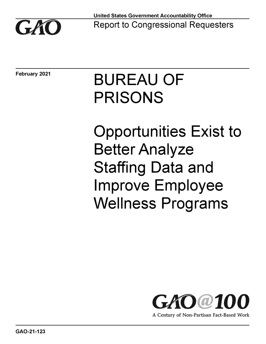 handle is hein.gao/gaobaecmn0001 and id is 1 raw text is: 
GAvO


February 2021


United States Government Accountability Office
Report to Congressional Requesters


BUREAU OF
PRISONS


Opportunities Exist to
Better  Analyze
Staffing   Data  and
Improve Employee
Wellness Programs


GAO 100
A Century of Non-Partisan Fact-Based Work


GAO-21-123


