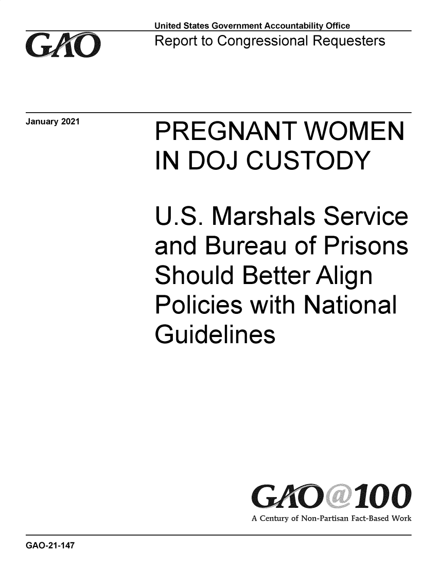handle is hein.gao/gaobaecmo0001 and id is 1 raw text is: 
GAiO


January 2021


United States Government Accountability Office
Report to Congressional Requesters


PREGNANT WOMEN
IN  DOJ   CUSTODY


U.S.  Marshals Service
and  Bureau of Prisons
Should   Better  Align
Policies  with  National
Guidelines





          GAO 100
          A Century of Non-Partisan Fact-Based Work


GAO-21-147


