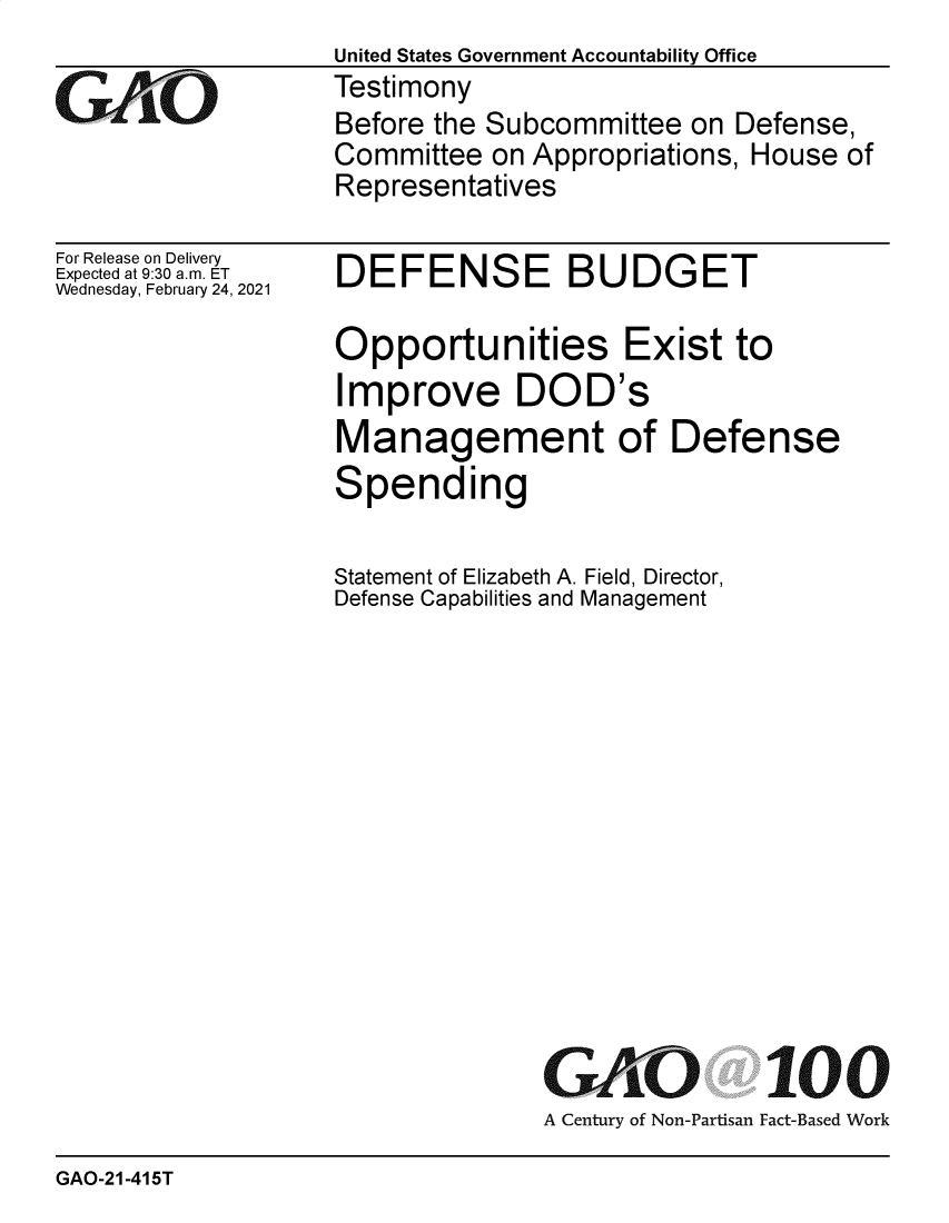 handle is hein.gao/gaobaecmq0001 and id is 1 raw text is: United States Government Accountability Office
Testimony
Before the Subcommittee  on Defense,
Committee  on Appropriations, House of
Representatives


For Release on Delivery
Expected at 9:30 am. ET
Wednesday, February 24, 2021


DEFENSE BUDGET

Opportunities Exist to
Improve DOD's
Management of Defense
Spending

Statement of Elizabeth A. Field, Director,
Defense Capabilities and Management


GAO


100


A Century of Non-Partisan Fact-Based Work


GAO-21-415T


