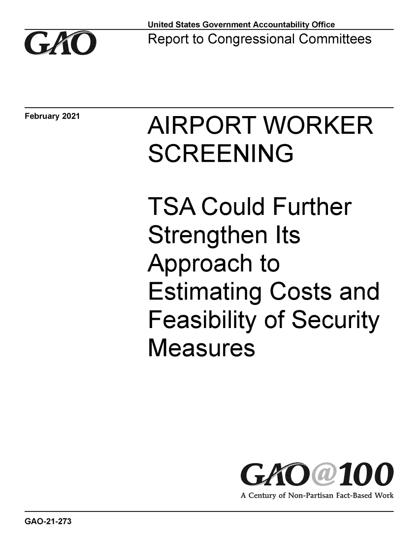handle is hein.gao/gaobaecmx0001 and id is 1 raw text is: 
GAO'-0


February 2021


United States Government Accountability Office
Report to Congressional Committees


AIRPORT WORKER
SCREENING


TSA   Could   Further
Strengthen Its
Approach to
Estimating Costs and
Feasibility  of Security
Measures


GAO 100
A Century of Non-Partisan Fact-Based Work


GAO-21-273


