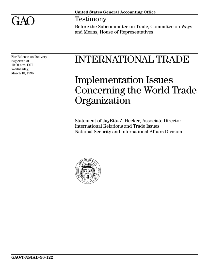 handle is hein.gao/gaocrptafjl0001 and id is 1 raw text is: 



GAO


United States General Accounting Office
Testimony
Before the Subcommittee on Trade, Committee on Ways
and Means, House of Representatives


For Release on Delivery
Expected at
10:00 a.m. EST
Wednesday,
March 13, 1996


INTERNATIONAL TRADE



Implementation Issues

Concerning the World Trade

Organization


Statement of JayEtta Z. Hecker, Associate Director
International Relations and Trade Issues
National Security and International Affairs Division


GAO/T-NSIAD-96-122


