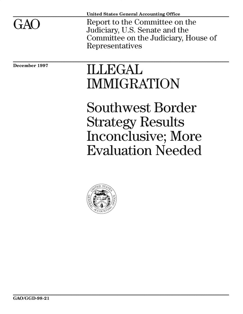 handle is hein.gao/gaocrptagid0001 and id is 1 raw text is: 
GAO


United States General Accounting Office
Report to the Committee on the
Judiciary, U.S. Senate and the
Committee on the Judiciary, House of
Representatives


December 1997


I LE GAL
IMMIGRATION

Southwest Border
Strategy Results
Inconclusive; More
Evaluation Needed


GAO/GGD-98-21


