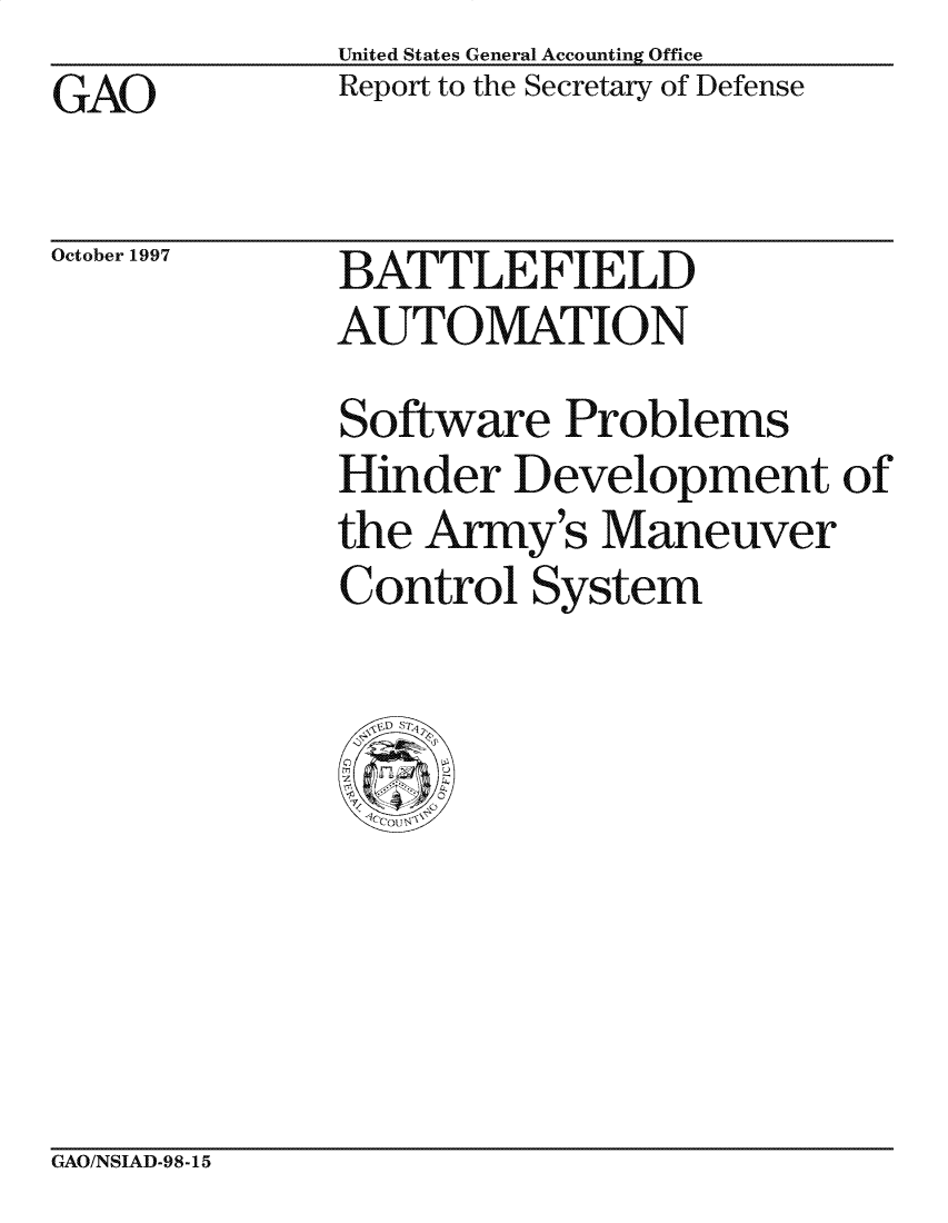 handle is hein.gao/gaocrptagrt0001 and id is 1 raw text is: United States General Accounting Office
Report to the Secretary of Defense


GAO


October 1997


BATTLEFIELD
AUTOMATION


Software Problems
Hinder Development of
the Army's Maneuver
Control System


GAO/NSIAD-98-15


