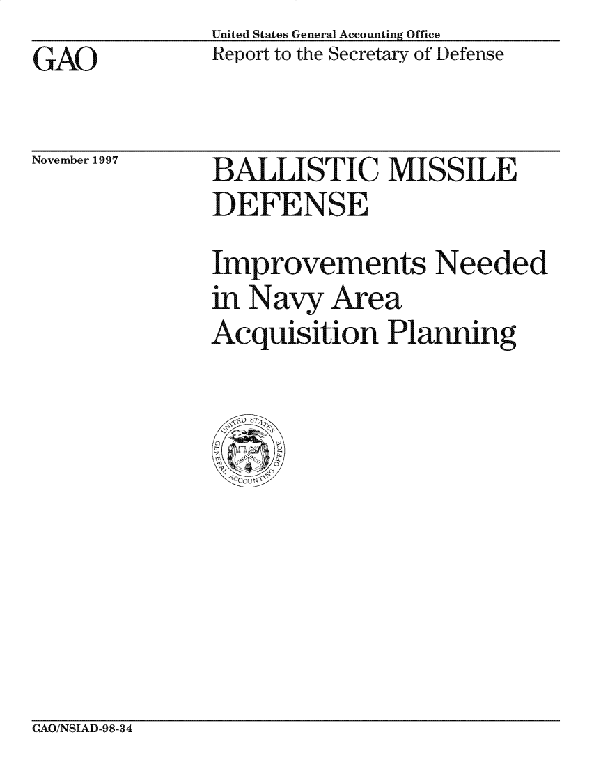 handle is hein.gao/gaocrptagsh0001 and id is 1 raw text is: United States General Accounting Office
Report to the Secretary of Defense


GAO


November 1997


BALLISTIC MISSILE
DEFENSE

Improvements Needed
in Navy Area
Acquisition Planning


CxAO/NSIAD-98-34


