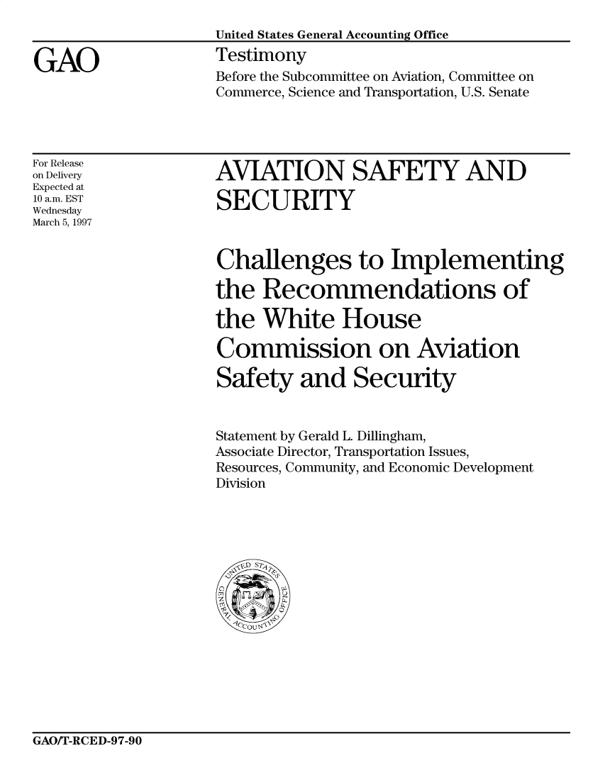 handle is hein.gao/gaocrptahgt0001 and id is 1 raw text is: 


GAO


United States General Accounting Office
Testimony
Before the Subcommittee on Aviation, Committee on
Commerce, Science and Transportation, U.S. Senate


For Release
on Delivery
Expected at
10 a.m. EST
Wednesday
March 5, 1997


AVJATION SAFETY AND

SECURITY


Challenges to Implementing

the Recommendations of

the White House

Commission on Aviation

Safety and Security


Statement by Gerald L. Dillingham,
Associate Director, Transportation Issues,
Resources, Community, and Economic Development
Division


GAO/T-RCED-97-90


