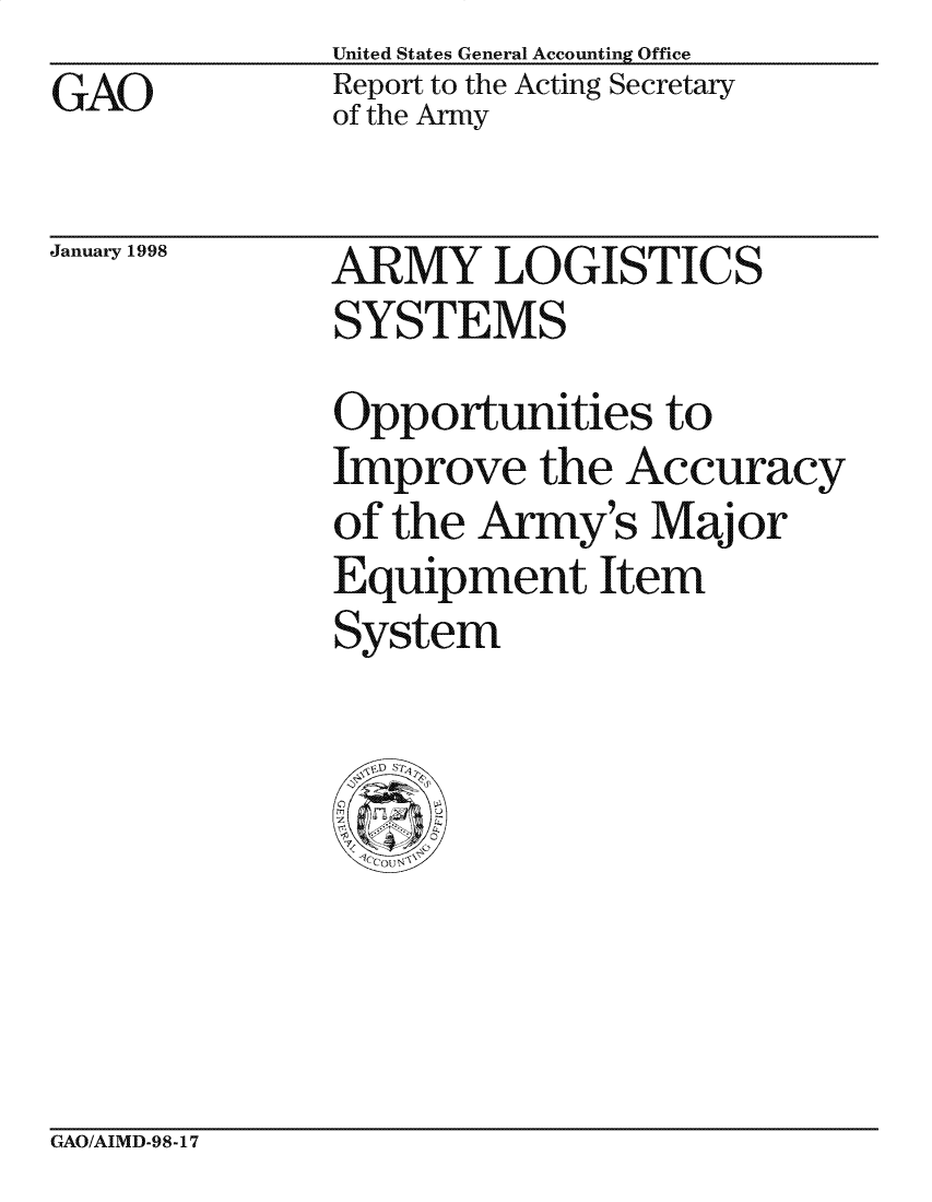 handle is hein.gao/gaocrptahik0001 and id is 1 raw text is: United States General Accounting Office
Report to the Acting Secretary
of the Army


January 1998


ARMY LOGISTICS
SYSTEMS

Opportunities to
Improve the Accuracy
of the Army's Major
Equipment Item
System


GAO/AIMD-98-17


GAO


