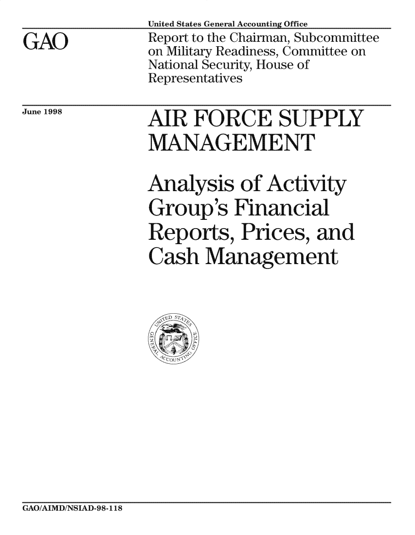 handle is hein.gao/gaocrptahle0001 and id is 1 raw text is: 
GAO


United States General Accounting Office
Report to the Chairman, Subcommittee
on Military Readiness, Committee on
National Security, House of
Representatives


June 1998


AIR FORCE SUPPLY
MANAGEMENT

Analysis of Activity
Group's Financial
Reports, Prices, and
Cash Management


GAO/AIMD/NSIAD-98-118


