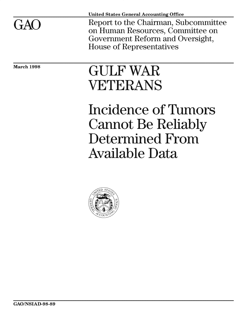handle is hein.gao/gaocrptaikm0001 and id is 1 raw text is: 
GAO


United States General Accounting Office
Report to the Chairman, Subcommittee
on Human Resources, Committee on
Government Reform and Oversight,
House of Representatives


March 1998


GULF WAR
VETERANS


Incidence of Tumors
Cannot Be Reliably
Determined From
Available Data


GAO/NSIAD-98-89


