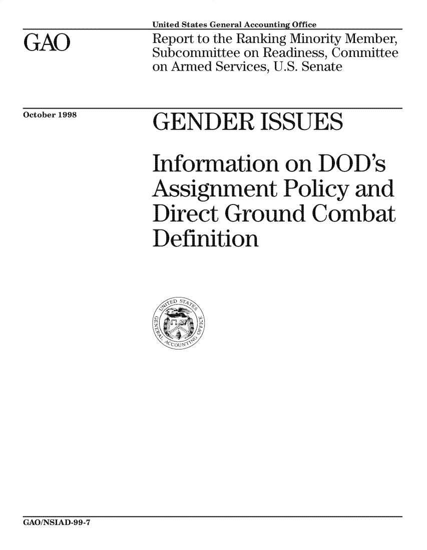 handle is hein.gao/gaocrptailu0001 and id is 1 raw text is: 
GAO


United States General Accounting Office
Report to the Ranking Minority Member,
Subcommittee on Readiness, Committee
on Armed Services, U.S. Senate


October 1998


GENDER ISSUES


Information on DOD's
Assignment Policy and
Direct Ground Combat
Definition


GAO/NSIAD-99-7


