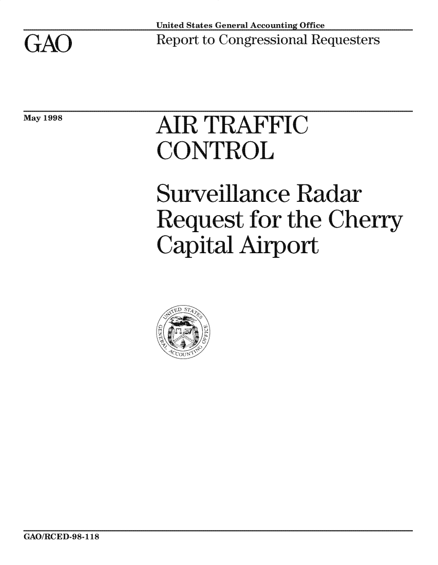 handle is hein.gao/gaocrptaims0001 and id is 1 raw text is: United States General Accounting Office
Report to Congressional Requesters


GAO


May 1998


AIR TRAFFIC
CONTROL


Surveillance Radar
Request for the Cherry
Capital Airport


GAO/RCED-98-118


