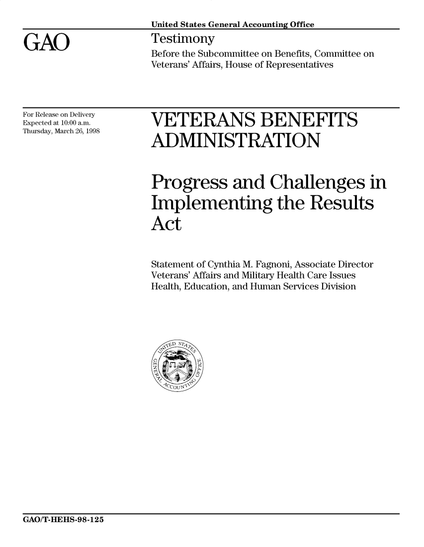 handle is hein.gao/gaocrptaiux0001 and id is 1 raw text is: 


GAO


United States General Accounting Office
Testimony
Before the Subcommittee on Benefits, Committee on
Veterans' Affairs, House of Representatives


For Release on Delivery
Expected at 10:00 a.m.
Thursday, March 26, 1998


VETERANS BENEFITS

ADMINISTRATION


Progress and Challenges in

Implementing the Results

Act


Statement of Cynthia M. Fagnoni, Associate Director
Veterans' Affairs and Military Health Care Issues
Health, Education, and Human Services Division


GAO/T-HEHS-98-125


