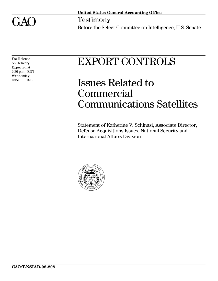 handle is hein.gao/gaocrptaixi0001 and id is 1 raw text is: 



GAO


United States General Accounting Office
Testimony
Before the Select Committee on Intelligence, U.S. Senate


For Release
on Delivery
Expected at
2:30 p.m., EDT
Wednesday,
June 10, 1998


EXPORT CONTROLS


Issues Related to

Commercial

Communications Satellites


Statement of Katherine V. Schinasi, Associate Director,
Defense Acquisitions Issues, National Security and
International Affairs Division


GAO/T-NSIAD-98-208


