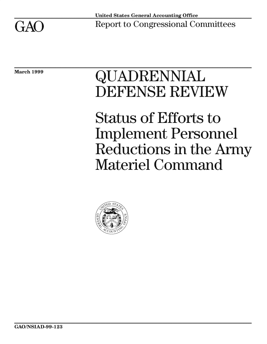 handle is hein.gao/gaocrptajxc0001 and id is 1 raw text is: United States General Accounting Office
Report to Congressional Committees


GAO


March 1999


QUADRENNIAL
DEFENSE REVIEW
Status of Efforts to
Implement Personnel
Reductions in the Army
Materiel Command


GAO/NSIAD-99-123


