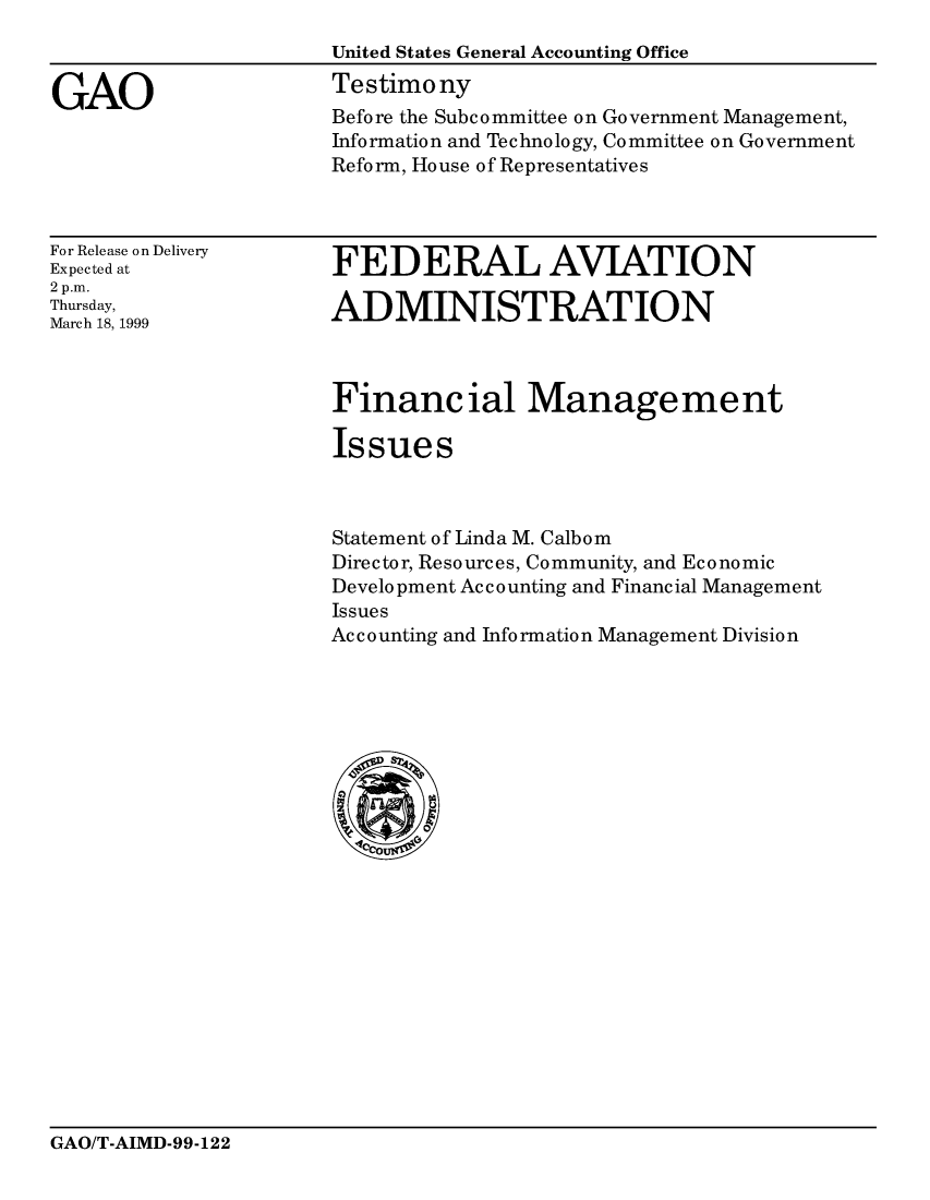 handle is hein.gao/gaocrptakiv0001 and id is 1 raw text is: 
                      United States General Accounting Office

GAO                   Testimony
                      Before the Subcommittee on Government Management,
                      Information and Technology, Committee on Government
                      Reform, House of Representatives


For Release on Delivery
Expected at
2 p.m.
Thursday,
March 18, 1999


FEDERAL AVIATION

ADMINISTRATION


Financ ial Management

Issues



Statement of Linda M. Calbom
Director, Resources, Community, and Economic
Development Accounting and Financial Management
Issues
Accounting and Information Management Division


GAO/T-AIMD-99-122


