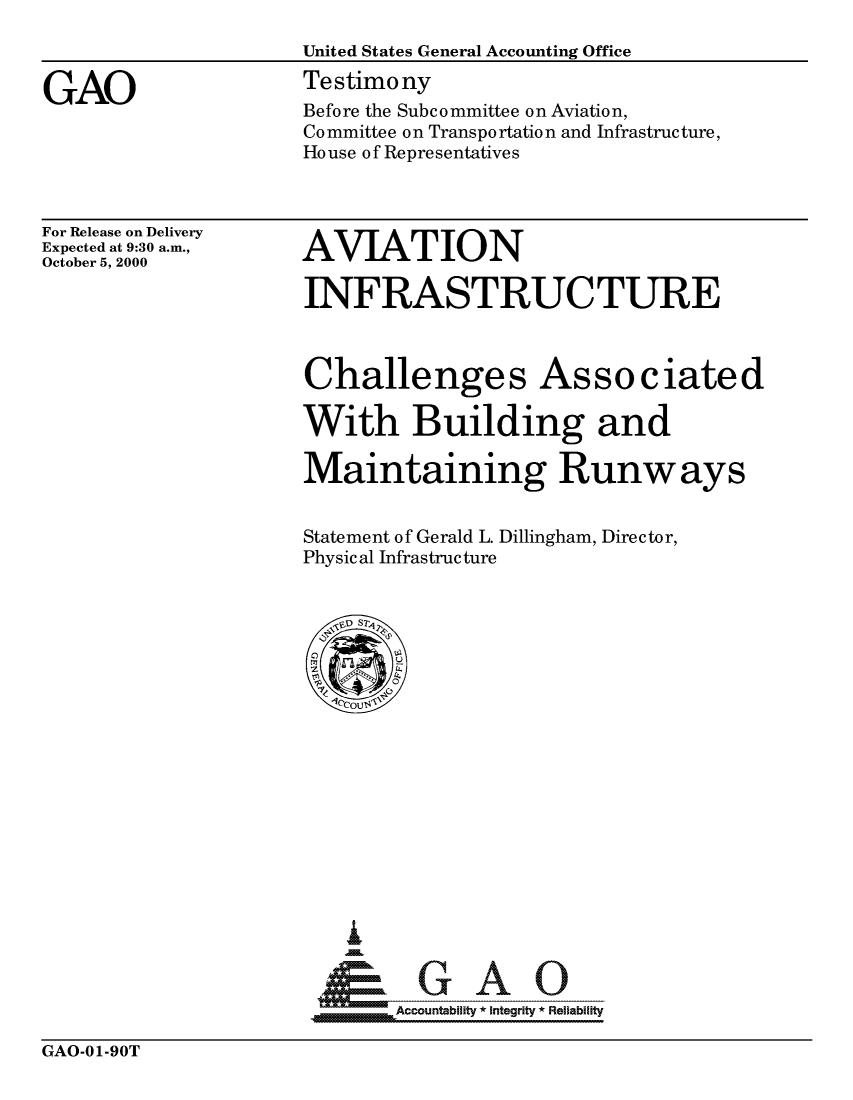 handle is hein.gao/gaocrptalld0001 and id is 1 raw text is: 
                     United States General Accounting Office

GAO                  Testimony
                     Before the Subcommittee on Aviation,
                     Committee on Transportation and Infrastructure,
                     House of Representatives


For Release on Delivery
Expected at 9:30 a.m.,
October 5, 2000


AVIATION

INFRASTRUCTURE



Challenges Associated

With Building and

Maintaining Runways


Statement of Gerald L. Dillingham, Director,
Physical Infrastructure


.  .   Accountability * Integrity * Reliability


GAO-01-90T


