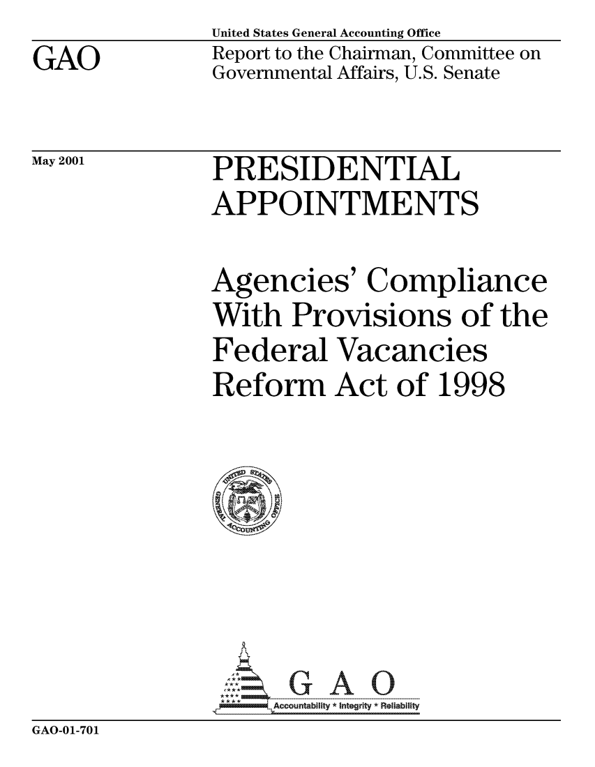 handle is hein.gao/gaocrptanka0001 and id is 1 raw text is: GAO


United States General Accounting Office
Report to the Chairman, Committee on
Governmental Affairs, U.S. Senate


May 2001


PRESIDENTIAL
APPOINTMENTS


Agencies' Compliance
With Provisions of the
Federal Vacancies
Reform Act of 1998

I


GAO-01-701


