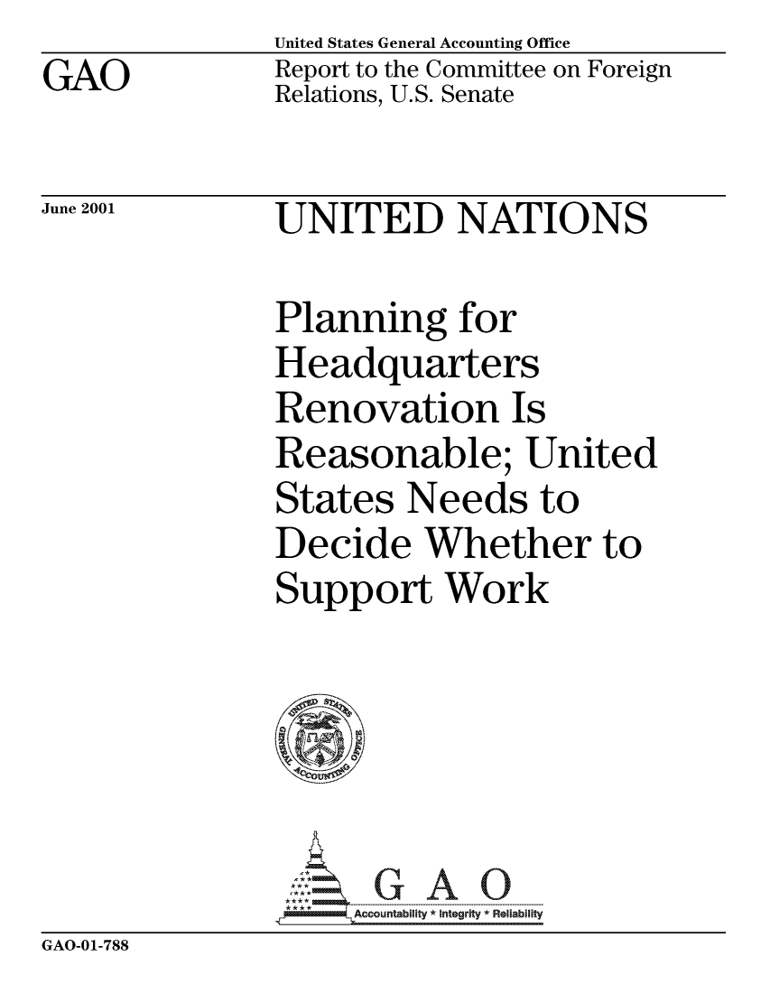 handle is hein.gao/gaocrptanmz0001 and id is 1 raw text is:                United States General Accounting Office
GAO            Report to the Committee on Foreign
               Relations, U.S. Senate

June 2001      UNITED NATIONS

               Planning for
               Headquarters
               Renovation Is
               Reasonable; United
               States Needs to
               Decide Whether to
               Support Work






                     Accountability * Integrity *Reliability


GAO-01-788


