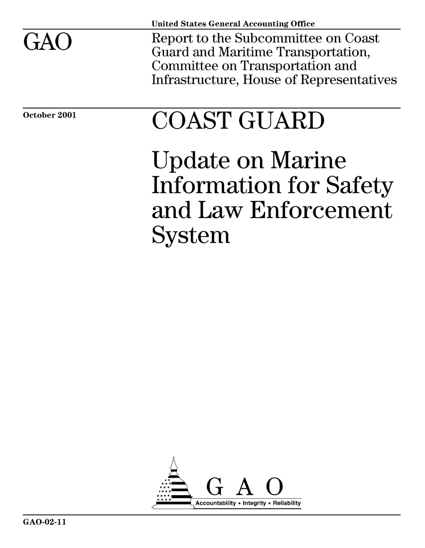 handle is hein.gao/gaocrptantn0001 and id is 1 raw text is: 

GAO


United States General Accounting Office
Report to the Subcommittee on Coast
Guard and Maritime Transportation,
Committee on Transportation and
Infrastructure, House of Representatives


October 2001


COAST GUARD


Update on Marine
Information for Safety

and Law Enforcement
System
















       G A 0
   -- Accountability * Integrity * Reliability


GAO-02-11


