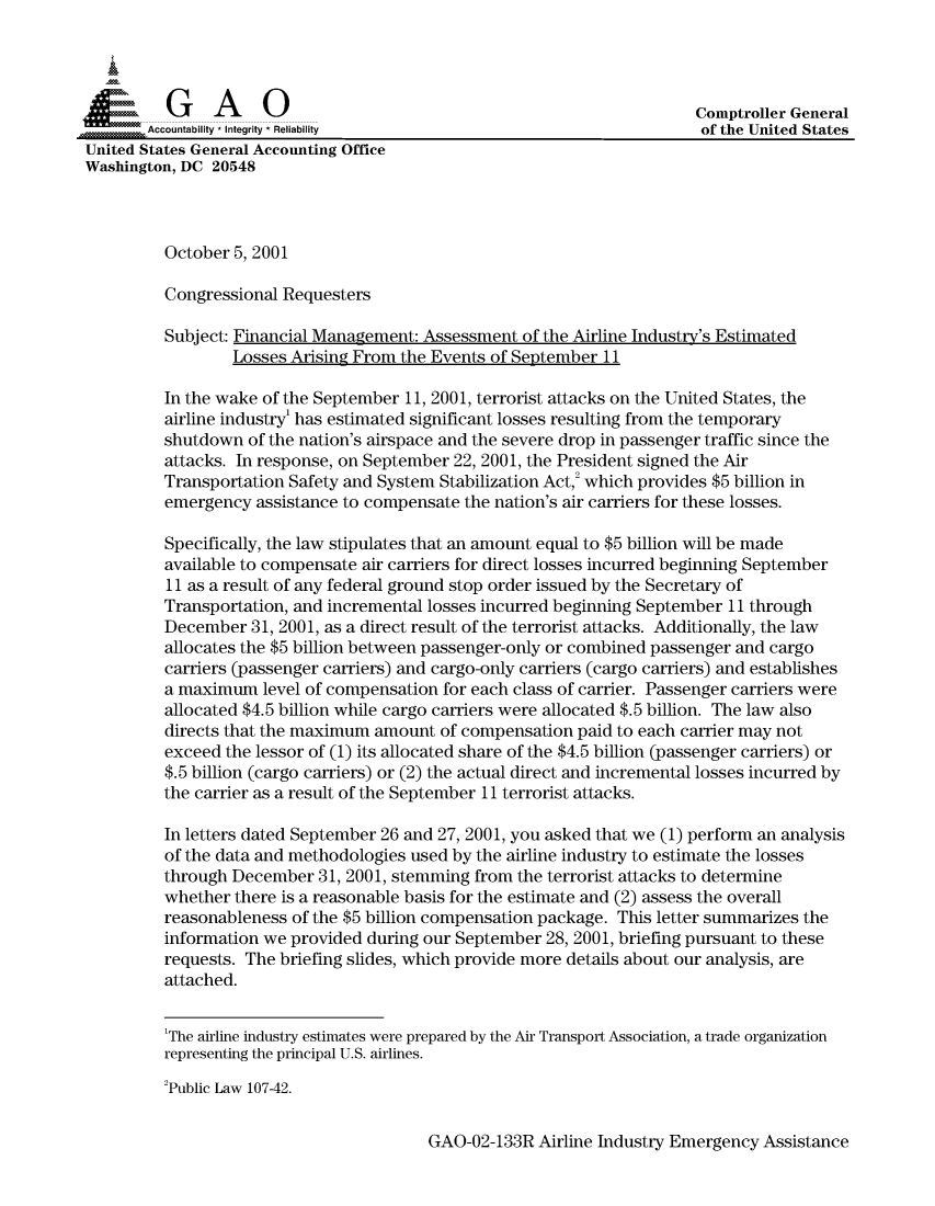 handle is hein.gao/gaocrptanub0001 and id is 1 raw text is: 




          G    A    O                                                    Comptroller General
       Accountability * Integrity * Reliability                          of the United States
United States General Accounting Office
Washington, DC 20548



         October 5, 2001

         Congressional Requesters

         Subject: Financial Management: Assessment of the Airline Industry's Estimated
                  Losses Arising From the Events of September 11

         In the wake of the September 11, 2001, terrorist attacks on the United States, the
         airline industry' has estimated significant losses resulting from the temporary
         shutdown of the nation's airspace and the severe drop in passenger traffic since the
         attacks. In response, on September 22, 2001, the President signed the Air
         Transportation Safety and System Stabilization Act,; which provides $5 billion in
         emergency assistance to compensate the nation's air carriers for these losses.

         Specifically, the law stipulates that an amount equal to $5 billion will be made
         available to compensate air carriers for direct losses incurred beginning September
         11 as a result of any federal ground stop order issued by the Secretary of
         Transportation, and incremental losses incurred beginning September 11 through
         December 31, 2001, as a direct result of the terrorist attacks. Additionally, the law
         allocates the $5 billion between passenger-only or combined passenger and cargo
         carriers (passenger carriers) and cargo-only carriers (cargo carriers) and establishes
         a maximum level of compensation for each class of carrier. Passenger carriers were
         allocated $4.5 billion while cargo carriers were allocated $.5 billion. The law also
         directs that the maximum amount of compensation paid to each carrier may not
         exceed the lessor of (1) its allocated share of the $4.5 billion (passenger carriers) or
         $.5 billion (cargo carriers) or (2) the actual direct and incremental losses incurred by
         the carrier as a result of the September 11 terrorist attacks.

         In letters dated September 26 and 27, 2001, you asked that we (1) perform an analysis
         of the data and methodologies used by the airline industry to estimate the losses
         through December 31, 2001, stemming from the terrorist attacks to determine
         whether there is a reasonable basis for the estimate and (2) assess the overall
         reasonableness of the $5 billion compensation package. This letter summarizes the
         information we provided during our September 28, 2001, briefing pursuant to these
         requests. The briefing slides, which provide more details about our analysis, are
         attached.

         'The airline industry estimates were prepared by the Air Transport Association, a trade organization
         representing the principal U.S. airlines.

         'Public Law 107-42.


GAO-02-133R Airline Industry Emergency Assistance


