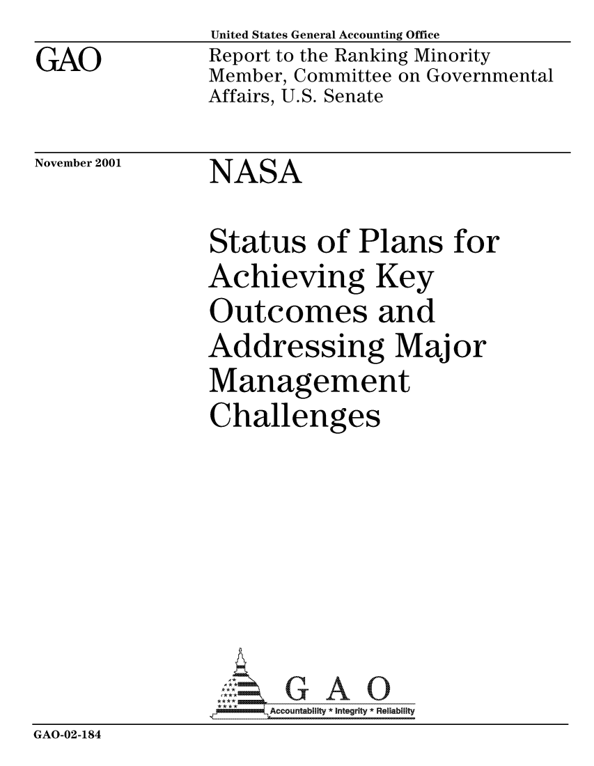handle is hein.gao/gaocrptanvr0001 and id is 1 raw text is: GAO


United States General Accounting Office
Report to the Ranking Minority
Member, Committee on Governmental
Affairs, U.S. Senate


November 2001


NASA


                Status of Plans for
                Achieving Key
                Outcomes and
                Addressing Major
                Management
                Challenges







                   -. -,Accountability * Integrity * Reliability
GAO-02-184


