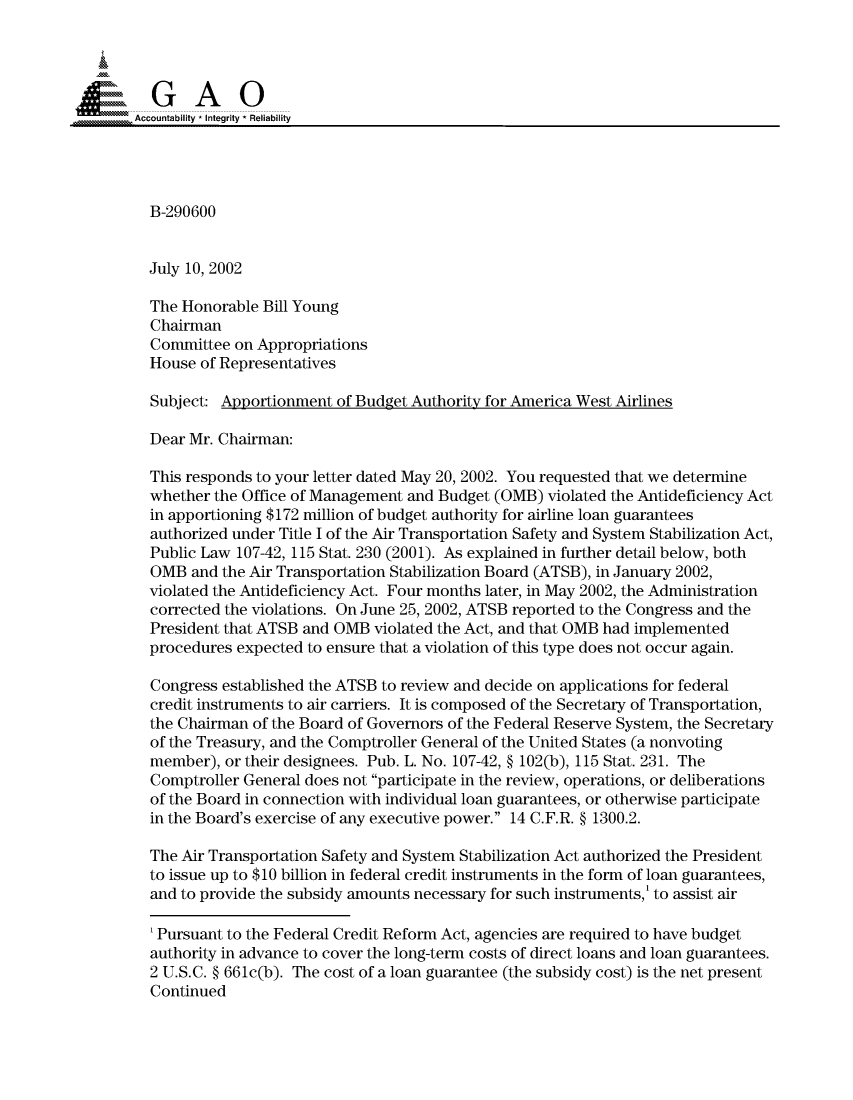 handle is hein.gao/gaocrptaogh0001 and id is 1 raw text is: 




,Accountability * Integrity* Reliability




          B-290600


          July 10, 2002

          The Honorable Bill Young
          Chairman
          Committee on Appropriations
          House of Representatives

          Subject: Apportionment of Budget Authority for America West Airlines

          Dear Mr. Chairman:

          This responds to your letter dated May 20, 2002. You requested that we determine
          whether the Office of Management and Budget (OMB) violated the Antideficiency Act
          in apportioning $172 million of budget authority for airline loan guarantees
          authorized under Title I of the Air Transportation Safety and System Stabilization Act,
          Public Law 107-42, 115 Stat. 230 (2001). As explained in further detail below, both
          OMB and the Air Transportation Stabilization Board (ATSB), in January 2002,
          violated the Antideficiency Act. Four months later, in May 2002, the Administration
          corrected the violations. On June 25, 2002, ATSB reported to the Congress and the
          President that ATSB and OMB violated the Act, and that OMB had implemented
          procedures expected to ensure that a violation of this type does not occur again.

          Congress established the ATSB to review and decide on applications for federal
          credit instruments to air carriers. It is composed of the Secretary of Transportation,
          the Chairman of the Board of Governors of the Federal Reserve System, the Secretary
          of the Treasury, and the Comptroller General of the United States (a nonvoting
          member), or their designees. Pub. L. No. 107-42, § 102(b), 115 Stat. 231. The
          Comptroller General does not participate in the review, operations, or deliberations
          of the Board in connection with individual loan guarantees, or otherwise participate
          in the Board's exercise of any executive power. 14 C.F.R. § 1300.2.

          The Air Transportation Safety and System Stabilization Act authorized the President
          to issue up to $10 billion in federal credit instruments in the form of loan guarantees,
          and to provide the subsidy amounts necessary for such instruments,' to assist air

          'Pursuant to the Federal Credit Reform Act, agencies are required to have budget
          authority in advance to cover the long-term costs of direct loans and loan guarantees.
          2 U.S.C. § 661c(b). The cost of a loan guarantee (the subsidy cost) is the net present
          Continued


