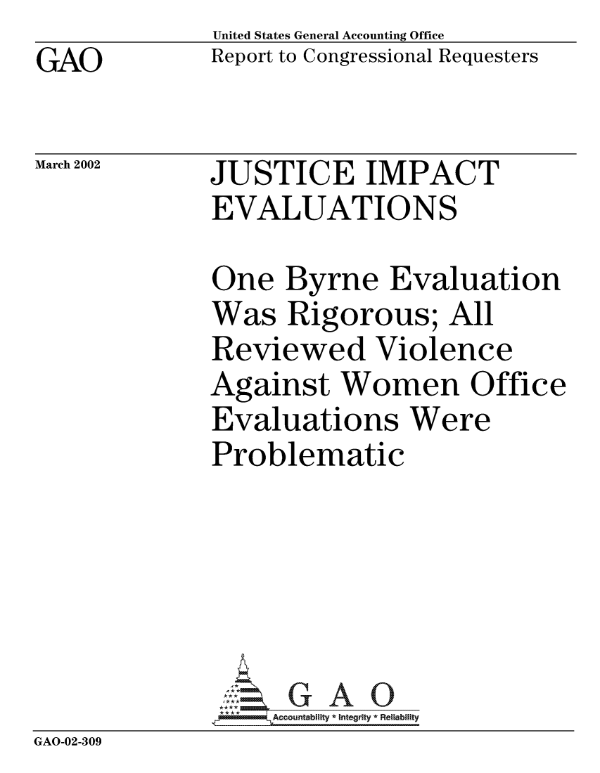 handle is hein.gao/gaocrptaoms0001 and id is 1 raw text is: GAO


March 2002


United States General Accounting Office
Report to Congressional Requesters


JUSTICE IMPACT
EVALUATIONS


             One Byrne Evaluation
             Was Rigorous; All
             Reviewed Violence
             Against Women Office
             Evaluations Were
             Problematic





                 'GAO0
              *Accountability * Integrity * Reliabiity
GAO-02-309


