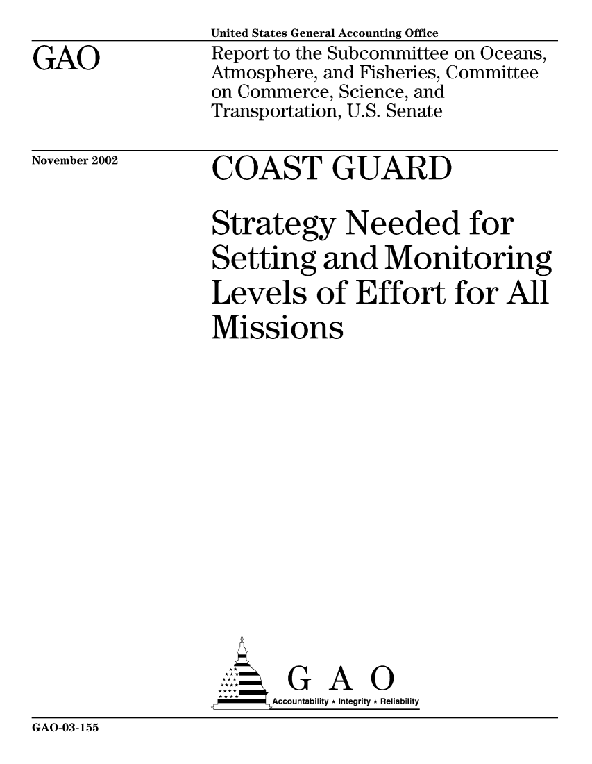 handle is hein.gao/gaocrptapcd0001 and id is 1 raw text is: 

GAO


United States General Accounting Office
Report to the Subcommittee on Oceans,
Atmosphere, and Fisheries, Committee
on Commerce, Science, and
Transportation, U.S. Senate


November 2002


COAST GUARD


Strategy Needed for
Setting and Monitoring
Levels of Effort for All
Missions
















       G A 0
   -- Accountability * Integrity * Reliability


GAO-03-155


