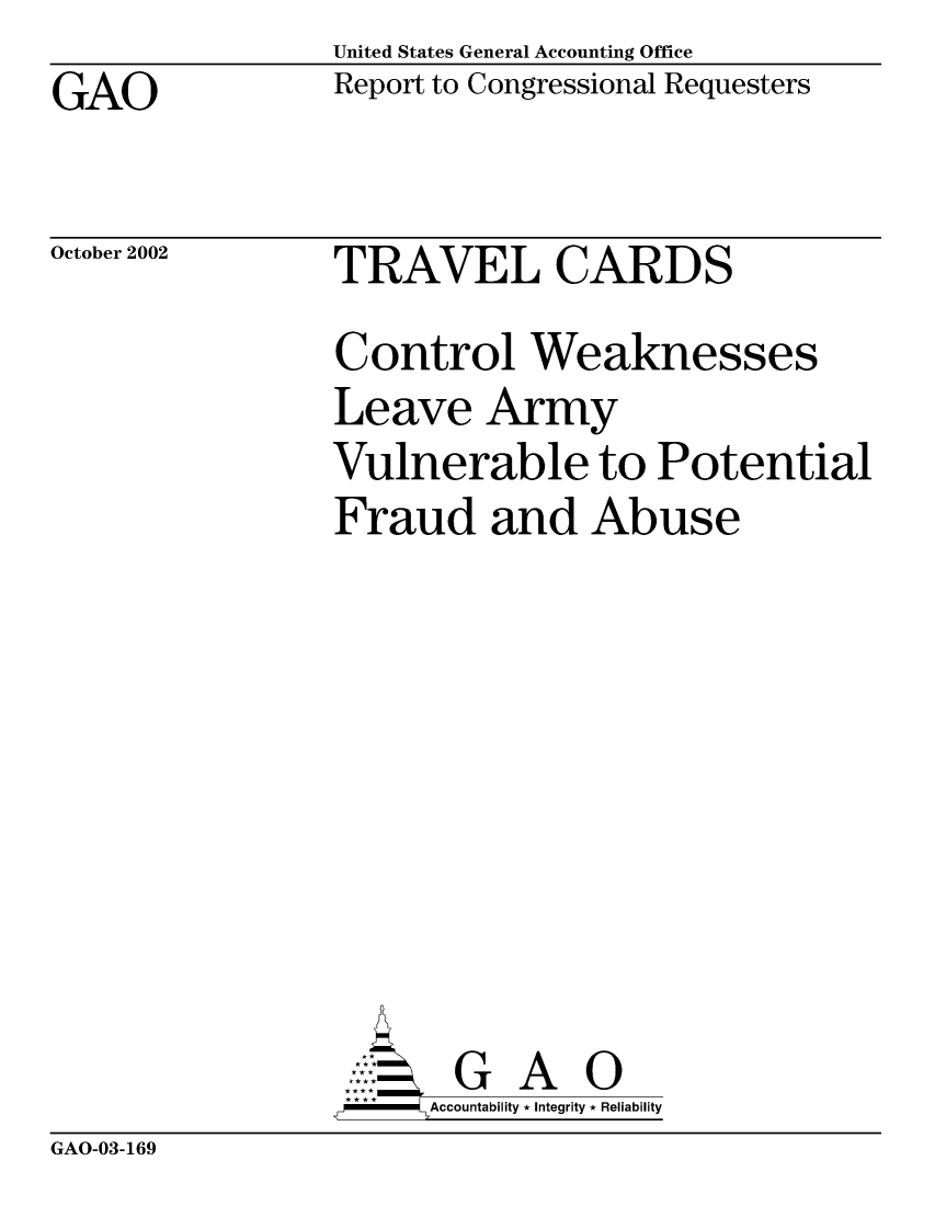 handle is hein.gao/gaocrptapcn0001 and id is 1 raw text is: United States General Accounting Office


GAO


Report to Congressional Requesters


October 2002


TRAVEL CARDS


Control Weaknesses
Leave Army
Vulnerable to Potential
Fraud and Abuse


    AcubltG A 0
--         Accountability * Integrity * Reliability


GAO-03-169


